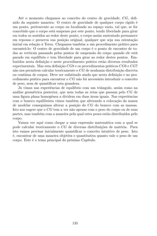 Até o momento chegamos ao conceito do centro de gravidade, CG, deﬁ-
nido da seguinte maneira: O centro de gravidade de qualquer corpo rígido é
um ponto, pertencente ao corpo ou localizado no espaço vazio, tal que, se for
concebido que o corpo está suspenso por este ponto, tendo liberdade para girar
em todos os sentidos ao redor deste ponto, o corpo assim sustentado permanece
em repouso e preserva sua posição original, qualquer que seja sua orientação
inicial em relação à Terra. Chegamos também a um procedimento prático para
encontrá-lo: O centro de gravidade de um corpo é o ponto de encontro de to-
das as verticais passando pelos pontos de suspensão do corpo quando ele está
parado em equilíbrio e tem liberdade para girar ao redor destes pontos. Em-
butidos nesta deﬁnição e neste procedimento prático estão diversos resultados
experimentais. Mas esta deﬁnição CG8 e os procedimentos práticos CG6 e CG7
não nos permitem calcular teoricamente o CG de nenhuma distribuição discreta
ou contínua de corpos. Deve ser enfatizado ainda que nesta deﬁnição e no pro-
cedimento prático para encontrar o CG não foi necessário introduzir o conceito
de peso, nem de quantiﬁcar esta grandeza.
Já vimos nas experiências de equilíbrio com um triângulo, assim como na
análise geométrica posterior, que nem todas as retas que passam pelo CG de
uma ﬁgura plana homogênea a dividem em duas áreas iguais. Nas experiências
com o boneco equilibrista vimos também que alterando a colocação da massa
de modelar conseguimos alterar a posição do CG do boneco com as massas.
Isto nos sugere que o CG tem a ver não apenas com o peso do corpo ou de suas
partes, mas também com a maneira pela qual estes pesos estão distribuídos pelo
corpo.
Vamos ver aqui como chegar a uma expressão matemática com a qual se
pode calcular teoricamente o CG de diversas distribuições de matéria. Para
isto vamos precisar inicialmente quantiﬁcar o conceito intuitivo de peso. Isto
é, encontrar de uma maneira objetiva e quantitativa quanto vale o peso de um
corpo. Este é o tema principal do próximo Capítulo.
135
 