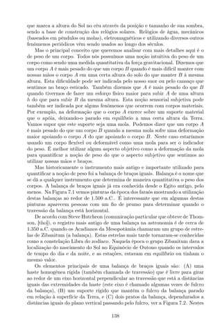 que marca a altura do Sol no céu através da posição e tamanho de sua sombra,
sendo a base de construção dos relógios solares. Relógios de água, mecânicos
(baseados em pêndulos ou molas), eletromagnéticos e utilizando diversos outros
fenômenos periódicos vêm sendo usados ao longo dos séculos.
Mas o principal conceito que queremos analisar com mais detalhes aqui é o
de peso de um corpo. Todos nós possuímos uma noção intuitiva do peso de um
corpo como sendo uma medida quantitativa da força gravitacional. Dizemos que
um corpo A é mais pesado do que um corpo B quando é mais difícil manter com
nossas mãos o corpo A em uma certa altura do solo do que manter B à mesma
altura. Esta diﬁculdade pode ser indicada pelo nosso suor ou pelo cansaço que
sentimos no braço esticado. Também dizemos que A é mais pesado do que B
quando tivermos de fazer um esforço físico maior para subir A de uma altura
h do que para subir B da mesma altura. Esta noção sensorial subjetiva pode
também ser indicada por alguns fenômenos que ocorrem com corpos materiais.
Por exemplo, na deformação que o corpo A exerce sobre um suporte material
que o apóia, deixando-o parado em equilíbrio a uma certa altura da Terra.
Vamos supor que este suporte seja uma mola. Podemos dizer que um corpo A
é mais pesado do que um corpo B quando a mesma mola sofre uma deformação
maior apoiando o corpo A do que apoiando o corpo B. Neste caso estaríamos
usando um corpo ﬂexível ou deformável como uma mola para ser o indicador
do peso. É melhor utilizar algum aspecto objetivo como a deformação da mola
para quantiﬁcar a noção de peso do que o aspecto subjetivo que sentimos ao
utilizar nossas mãos e braços.
Mas historicamente o instrumento mais antigo e importante utilizado para
quantiﬁcar a noção de peso foi a balança de braços iguais. Balança é o nome que
se dá a qualquer instrumento que determina de maneira quantitativa o peso dos
corpos. A balança de braços iguais já era conhecida desde o Egito antigo, pelo
menos. Na Figura 7.1 vemos pinturas da época dos faraós mostrando a utilização
destas balanças ao redor de 1.500 a.C.. É interessante que em algumas destas
pinturas aparecem pessoas com um ﬁo de prumo para determinar quando o
travessão da balança está horizontal.
De acordo com Steve Hutcheon (comunicação particular que obteve de Thom-
son, [tho]), o registro mais antigo de uma balança na astronomia é de cerca de
1.350 a.C. quando os Acadianos da Mesopotâmia chamaram um grupo de estre-
las de Zibanitum (a balança). Estas estrelas mais tarde tornaram-se conhecidas
como a constelação Libra do zodíaco. Naquela época o grupo Zibanitum dava a
localização do nascimento do Sol no Equinócio de Outono quando os intervalos
de tempo do dia e da noite, e as estações, estavam em equilíbrio ou tinham o
mesmo valor.
Os elementos principais de uma balança de braços iguais são: (A) uma
haste homogênea rígida (também chamada de travessão) que é livre para girar
ao redor de um eixo horizontal perpendicular ao travessão que está a distâncias
iguais das extremidades da haste (este eixo é chamado algumas vezes de fulcro
da balança), (B) um suporte rígido que mantém o fulcro da balança parado
em relação à superfície da Terra, e (C) dois pratos da balança, dependurados a
distâncias iguais do plano vertical passando pelo fulcro, ver a Figura 7.2. Nestes
138
 