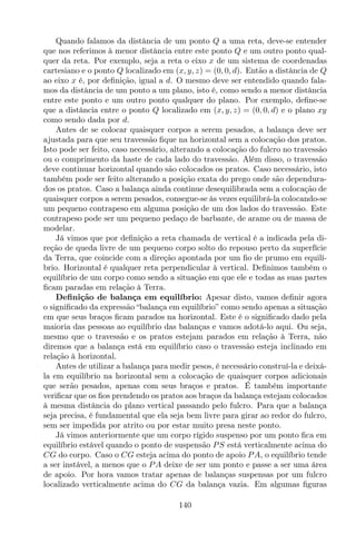 Quando falamos da distância de um ponto Q a uma reta, deve-se entender
que nos referimos à menor distância entre este ponto Q e um outro ponto qual-
quer da reta. Por exemplo, seja a reta o eixo x de um sistema de coordenadas
cartesiano e o ponto Q localizado em (x, y, z) = (0, 0, d). Então a distância de Q
ao eixo x é, por deﬁnição, igual a d. O mesmo deve ser entendido quando fala-
mos da distância de um ponto a um plano, isto é, como sendo a menor distância
entre este ponto e um outro ponto qualquer do plano. Por exemplo, deﬁne-se
que a distância entre o ponto Q localizado em (x, y, z) = (0, 0, d) e o plano xy
como sendo dada por d.
Antes de se colocar quaisquer corpos a serem pesados, a balança deve ser
ajustada para que seu travessão ﬁque na horizontal sem a colocação dos pratos.
Isto pode ser feito, caso necessário, alterando a colocação do fulcro no travessão
ou o comprimento da haste de cada lado do travessão. Além disso, o travessão
deve continuar horizontal quando são colocados os pratos. Caso necessário, isto
também pode ser feito alterando a posição exata do prego onde são dependura-
dos os pratos. Caso a balança ainda continue desequilibrada sem a colocação de
quaisquer corpos a serem pesados, consegue-se às vezes equilibrá-la colocando-se
um pequeno contrapeso em alguma posição de um dos lados do travessão. Este
contrapeso pode ser um pequeno pedaço de barbante, de arame ou de massa de
modelar.
Já vimos que por deﬁnição a reta chamada de vertical é a indicada pela di-
reção de queda livre de um pequeno corpo solto do repouso perto da superfície
da Terra, que coincide com a direção apontada por um ﬁo de prumo em equilí-
brio. Horizontal é qualquer reta perpendicular à vertical. Deﬁnimos também o
equilíbrio de um corpo como sendo a situação em que ele e todas as suas partes
ﬁcam paradas em relação à Terra.
Deﬁnição de balança em equilíbrio: Apesar disto, vamos deﬁnir agora
o signiﬁcado da expressão “balança em equilíbrio” como sendo apenas a situação
em que seus braços ﬁcam parados na horizontal. Este é o signiﬁcado dado pela
maioria das pessoas ao equilíbrio das balanças e vamos adotá-lo aqui. Ou seja,
mesmo que o travessão e os pratos estejam parados em relação à Terra, não
diremos que a balança está em equilíbrio caso o travessão esteja inclinado em
relação à horizontal.
Antes de utilizar a balança para medir pesos, é necessário construí-la e deixá-
la em equilíbrio na horizontal sem a colocação de quaisquer corpos adicionais
que serão pesados, apenas com seus braços e pratos. É também importante
veriﬁcar que os ﬁos prendendo os pratos aos braços da balança estejam colocados
à mesma distância do plano vertical passando pelo fulcro. Para que a balança
seja precisa, é fundamental que ela seja bem livre para girar ao redor do fulcro,
sem ser impedida por atrito ou por estar muito presa neste ponto.
Já vimos anteriormente que um corpo rígido suspenso por um ponto ﬁca em
equilíbrio estável quando o ponto de suspensão PS está verticalmente acima do
CG do corpo. Caso o CG esteja acima do ponto de apoio PA, o equilíbrio tende
a ser instável, a menos que o PA deixe de ser um ponto e passe a ser uma área
de apoio. Por hora vamos tratar apenas de balanças suspensas por um fulcro
localizado verticalmente acima do CG da balança vazia. Em algumas ﬁguras
140
 