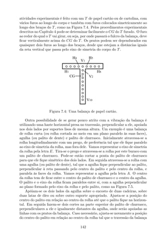 atividades experimentais é feito com um T de papel cartão ou de cartolina, com
vários furos ao longo do corpo e também com furos colocados simetricamente ao
longo dos braços do T , como na Figura 7.4. Pelos procedimentos experimentais
descritos no Capítulo 4 pode-se determinar facilmente o CG do T furado. O furo
ao redor do qual o T vai girar, ou seja, por onde passará o fulcro da balança, deve
ﬁcar verticalmente acima do CG do T . Os pratos podem ser dependurados em
quaisquer dois furos ao longo dos braços, desde que estejam a distâncias iguais
da reta vertical que passa pelo eixo de simetria do corpo do T .
V10
V1
V2CG
H4 H5
H1 H8
Figura 7.4: Uma balança de papel cartão.
Outra possibilidade de se gerar pouco atrito com a vibração da balança é
utilizando uma haste horizontal presa no travessão, perpendicular a ele, apoiada
nos dois lados por suportes lisos de mesma altura. Um exemplo é uma balança
de rolha curta (ou rolha cortada ao meio em um plano paralelo às suas faces),
agulha (ou palito de dente) e palito de churrasco. Inicialmente atravessa-se a
rolha longitudinalmente com um prego, de preferência tal que ele ﬁque paralelo
ao eixo de simetria da rolha, mas fora dele. Vamos representar o eixo de simetria
da rolha pela letra E. Tira-se o prego e atravessa-se a rolha por este buraco com
um palito de churrasco. Pode-se então cortar a ponta do palito de churrasco
para que ele ﬁque simétrico dos dois lados. Em seguida atravessa-se a rolha com
uma agulha (ou palito de dente), tal que a agulha ﬁque perpendicular ao palito,
perpendicular à reta passando pelo centro do palito e pelo centro da rolha, e
paralela às faces da rolha. Vamos representar a agulha pela letra A. O centro
da rolha tem de ﬁcar entre o centro do palito de churrasco e o centro da agulha.
O palito e o eixo da rolha ﬁcam paralelos entre si, com a agulha perpendicular
ao plano formado pelo eixo da rolha e pelo palito, como na Figura 7.5.
Apóiam-se os dois lados da agulha sobre o encosto de duas cadeiras, sobre
duas latas de óleo ou sobre outro suporte apropriado. Ajusta-se a posição do
centro do palito em relação ao centro da rolha até que o palito ﬁque na horizon-
tal. Em seguida fazem-se dois cortes na parte superior do palito de churrasco,
perpendiculares a ele e igualmente distantes da agulha, onde serão apoiadas as
linhas com os pratos da balança. Caso necessário, ajusta-se novamente a posição
do centro do palito em relação ao centro da rolha tal que o travessão da balança
142
 