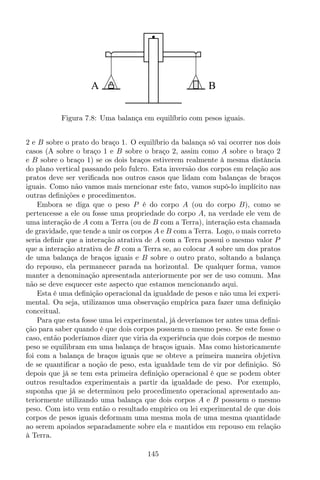 A B
Figura 7.8: Uma balança em equilíbrio com pesos iguais.
2 e B sobre o prato do braço 1. O equilíbrio da balança só vai ocorrer nos dois
casos (A sobre o braço 1 e B sobre o braço 2, assim como A sobre o braço 2
e B sobre o braço 1) se os dois braços estiverem realmente à mesma distância
do plano vertical passando pelo fulcro. Esta inversão dos corpos em relação aos
pratos deve ser veriﬁcada nos outros casos que lidam com balanças de braços
iguais. Como não vamos mais mencionar este fato, vamos supô-lo implícito nas
outras deﬁnições e procedimentos.
Embora se diga que o peso P é do corpo A (ou do corpo B), como se
pertencesse a ele ou fosse uma propriedade do corpo A, na verdade ele vem de
uma interação de A com a Terra (ou de B com a Terra), interação esta chamada
de gravidade, que tende a unir os corpos A e B com a Terra. Logo, o mais correto
seria deﬁnir que a interação atrativa de A com a Terra possui o mesmo valor P
que a interação atrativa de B com a Terra se, ao colocar A sobre um dos pratos
de uma balança de braços iguais e B sobre o outro prato, soltando a balança
do repouso, ela permanecer parada na horizontal. De qualquer forma, vamos
manter a denominação apresentada anteriormente por ser de uso comum. Mas
não se deve esquecer este aspecto que estamos mencionando aqui.
Esta é uma deﬁnição operacional da igualdade de pesos e não uma lei experi-
mental. Ou seja, utilizamos uma observação empírica para fazer uma deﬁnição
conceitual.
Para que esta fosse uma lei experimental, já deveríamos ter antes uma deﬁni-
ção para saber quando é que dois corpos possuem o mesmo peso. Se este fosse o
caso, então poderíamos dizer que viria da experiência que dois corpos de mesmo
peso se equilibram em uma balança de braços iguais. Mas como historicamente
foi com a balança de braços iguais que se obteve a primeira maneira objetiva
de se quantiﬁcar a noção de peso, esta igualdade tem de vir por deﬁnição. Só
depois que já se tem esta primeira deﬁnição operacional é que se podem obter
outros resultados experimentais a partir da igualdade de peso. Por exemplo,
suponha que já se determinou pelo procedimento operacional apresentado an-
teriormente utilizando uma balança que dois corpos A e B possuem o mesmo
peso. Com isto vem então o resultado empírico ou lei experimental de que dois
corpos de pesos iguais deformam uma mesma mola de uma mesma quantidade
ao serem apoiados separadamente sobre ela e mantidos em repouso em relação
à Terra.
145
 