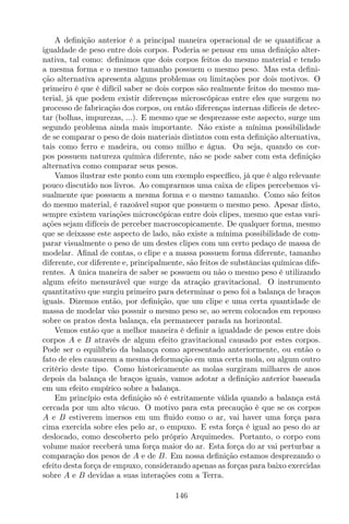 A deﬁnição anterior é a principal maneira operacional de se quantiﬁcar a
igualdade de peso entre dois corpos. Poderia se pensar em uma deﬁnição alter-
nativa, tal como: deﬁnimos que dois corpos feitos do mesmo material e tendo
a mesma forma e o mesmo tamanho possuem o mesmo peso. Mas esta deﬁni-
ção alternativa apresenta alguns problemas ou limitações por dois motivos. O
primeiro é que é difícil saber se dois corpos são realmente feitos do mesmo ma-
terial, já que podem existir diferenças microscópicas entre eles que surgem no
processo de fabricação dos corpos, ou então diferenças internas difíceis de detec-
tar (bolhas, impurezas, ...). E mesmo que se desprezasse este aspecto, surge um
segundo problema ainda mais importante. Não existe a mínima possibilidade
de se comparar o peso de dois materiais distintos com esta deﬁnição alternativa,
tais como ferro e madeira, ou como milho e água. Ou seja, quando os cor-
pos possuem natureza química diferente, não se pode saber com esta deﬁnição
alternativa como comparar seus pesos.
Vamos ilustrar este ponto com um exemplo especíﬁco, já que é algo relevante
pouco discutido nos livros. Ao comprarmos uma caixa de clipes percebemos vi-
sualmente que possuem a mesma forma e o mesmo tamanho. Como são feitos
do mesmo material, é razoável supor que possuem o mesmo peso. Apesar disto,
sempre existem variações microscópicas entre dois clipes, mesmo que estas vari-
ações sejam difíceis de perceber macroscopicamente. De qualquer forma, mesmo
que se deixasse este aspecto de lado, não existe a mínima possibilidade de com-
parar visualmente o peso de um destes clipes com um certo pedaço de massa de
modelar. Aﬁnal de contas, o clipe e a massa possuem forma diferente, tamanho
diferente, cor diferente e, principalmente, são feitos de substâncias químicas dife-
rentes. A única maneira de saber se possuem ou não o mesmo peso é utilizando
algum efeito mensurável que surge da atração gravitacional. O instrumento
quantitativo que surgiu primeiro para determinar o peso foi a balança de braços
iguais. Dizemos então, por deﬁnição, que um clipe e uma certa quantidade de
massa de modelar vão possuir o mesmo peso se, ao serem colocados em repouso
sobre os pratos desta balança, ela permanecer parada na horizontal.
Vemos então que a melhor maneira é deﬁnir a igualdade de pesos entre dois
corpos A e B através de algum efeito gravitacional causado por estes corpos.
Pode ser o equilíbrio da balança como apresentado anteriormente, ou então o
fato de eles causarem a mesma deformação em uma certa mola, ou algum outro
critério deste tipo. Como historicamente as molas surgiram milhares de anos
depois da balança de braços iguais, vamos adotar a deﬁnição anterior baseada
em um efeito empírico sobre a balança.
Em princípio esta deﬁnição só é estritamente válida quando a balança está
cercada por um alto vácuo. O motivo para esta precaução é que se os corpos
A e B estiverem imersos em um ﬂuido como o ar, vai haver uma força para
cima exercida sobre eles pelo ar, o empuxo. E esta força é igual ao peso do ar
deslocado, como descoberto pelo próprio Arquimedes. Portanto, o corpo com
volume maior receberá uma força maior do ar. Esta força do ar vai perturbar a
comparação dos pesos de A e de B. Em nossa deﬁnição estamos desprezando o
efeito desta força de empuxo, considerando apenas as forças para baixo exercidas
sobre A e B devidas a suas interações com a Terra.
146
 