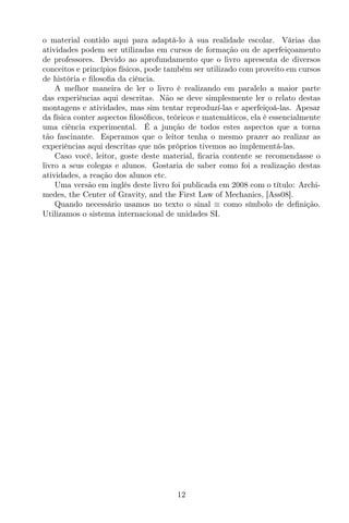 o material contido aqui para adaptá-lo à sua realidade escolar. Várias das
atividades podem ser utilizadas em cursos de formação ou de aperfeiçoamento
de professores. Devido ao aprofundamento que o livro apresenta de diversos
conceitos e princípios físicos, pode também ser utilizado com proveito em cursos
de história e ﬁlosoﬁa da ciência.
A melhor maneira de ler o livro é realizando em paralelo a maior parte
das experiências aqui descritas. Não se deve simplesmente ler o relato destas
montagens e atividades, mas sim tentar reproduzí-las e aperfeiçoá-las. Apesar
da física conter aspectos ﬁlosóﬁcos, teóricos e matemáticos, ela é essencialmente
uma ciência experimental. É a junção de todos estes aspectos que a torna
tão fascinante. Esperamos que o leitor tenha o mesmo prazer ao realizar as
experiências aqui descritas que nós próprios tivemos ao implementá-las.
Caso você, leitor, goste deste material, ﬁcaria contente se recomendasse o
livro a seus colegas e alunos. Gostaria de saber como foi a realização destas
atividades, a reação dos alunos etc.
Uma versão em inglês deste livro foi publicada em 2008 com o título: Archi-
medes, the Center of Gravity, and the First Law of Mechanics, [Ass08].
Quando necessário usamos no texto o sinal ≡ como símbolo de deﬁnição.
Utilizamos o sistema internacional de unidades SI.
12
 