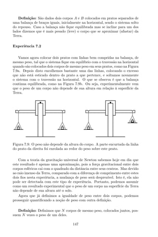 Deﬁnição: São dados dois corpos A e B colocados em pratos separados de
uma balança de braços iguais, inicialmente na horizontal, sendo o sistema solto
do repouso. Caso a balança não ﬁque equilibrada mas se incline para um dos
lados dizemos que é mais pesado (leve) o corpo que se aproximar (afastar) da
Terra.
Experiência 7.2
Vamos agora colocar dois pratos com linhas bem compridas na balança, de
mesmo peso, tal que o sistema ﬁque em equilíbrio com o travessão na horizontal
quando são colocados dois corpos de mesmo peso em seus pratos, como na Figura
7.9a. Depois disto encolhemos bastante uma das linhas, colocando o excesso
que não está esticado dentro do prato a que pertence, e soltamos novamente
o sistema com o travessão na horizontal. O que se observa é que a balança
continua equilibrada, como na Figura 7.9b. Ou seja, experimentalmente vem
que o peso de um corpo não depende de sua altura em relação à superfície da
Terra.
Figura 7.9: O peso não depende da altura do corpo. A parte encurtada da linha
do prato da direita foi enrolada ao redor do peso sobre este prato.
Com a teoria da gravitação universal de Newton sabemos hoje em dia que
este resultado é apenas uma aproximação, pois a força gravitacional entre dois
corpos esféricos cai com o quadrado da distância entre seus centros. Mas devido
ao raio imenso da Terra, comparado com a diferença de comprimento entre estes
dois ﬁos nesta experiência, a mudança de peso será desprezível. Isto é, ela não
pode ser detectada com este tipo de experiência. Portanto, podemos assumir
como um resultado experimental que o peso de um corpo na superfície da Terra
não depende de sua altura até o solo.
Agora que já deﬁnimos a igualdade de peso entre dois corpos, podemos
prosseguir quantiﬁcando a noção de peso com outra deﬁnição.
Deﬁnição: Deﬁnimos que N corpos de mesmo peso, colocados juntos, pos-
suem N vezes o peso de um deles.
147
 