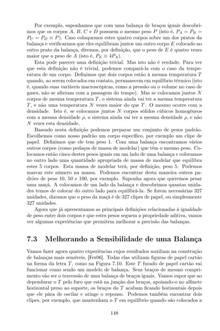 Por exemplo, suponhamos que com uma balança de braços iguais descobri-
mos que os corpos A, B, C e D possuem o mesmo peso P (isto é, PA = PB =
PC = PD ≡ P). Caso coloquemos estes quatro corpos sobre um dos pratos da
balança e veriﬁcarmos que eles equilibram juntos um outro corpo E colocado no
outro prato da balança, diremos, por deﬁnição, que o peso de E é quatro vezes
maior que o peso de A (isto é, PE ≡ 4PA).
Esta pode parecer uma deﬁnição trivial. Mas isto não é verdade. Para ver
que esta deﬁnição não é trivial, podemos compará-la com o caso da tempe-
ratura de um corpo. Deﬁnimos que dois corpos estão à mesma temperatura T
quando, ao serem colocados em contato, permanecem em equilíbrio térmico (isto
é, quando suas variáveis macroscópicas, como a pressão ou o volume no caso de
gases, não se alteram com a passagem do tempo). Mas se colocamos juntos N
corpos de mesma temperatura T , o sistema ainda vai ter a mesma temperatura
T , e não uma temperatura N vezes maior do que T . O mesmo ocorre com a
densidade. Isto é, se colocamos juntos N corpos sólidos cúbicos homogêneos
com a mesma densidade ρ, o sistema ainda vai ter a mesma densidade ρ, e não
N vezes esta densidade.
Baseado nesta deﬁnição podemos preparar um conjunto de pesos padrão.
Escolhemos como nosso padrão um corpo especíﬁco, por exemplo um clipe de
papel. Deﬁnimos que ele tem peso 1. Com uma balança encontramos vários
outros corpos (como pedaços de massa de modelar) que têm o mesmo peso. Co-
locamos então cinco destes pesos iguais em um lado de uma balança e colocamos
no outro lado uma quantidade apropriada de massa de modelar que equilibra
estes 5 corpos. Esta massa de modelar terá, por deﬁnição, peso 5. Podemos
marcar este número na massa. Podemos encontrar desta maneira outros pa-
drões de peso 10, 50 e 100, por exemplo. Suponha agora que queremos pesar
uma maçã. A colocamos de um lado da balança e descobrimos quantas unida-
des temos de colocar do outro lado para equilibrá-la. Se forem necessárias 327
unidades, dizemos que o peso da maçã é de 327 clipes de papel, ou simplesmente
327 unidades.
Agora que já apresentamos as principais deﬁnições relacionadas à igualdade
de peso entre dois corpos e que estes pesos seguem a propriedade aditiva, vamos
ver algumas experiências que permitem melhorar a precisão das balanças.
7.3 Melhorando a Sensibilidade de uma Balança
Vamos fazer agora quatro experiências cujos resultados auxiliam na construção
de balanças mais sensíveis, [Fer06]. Todas elas utilizam ﬁguras de papel cartão
na forma da letra T , como na Figura 7.10. Este T furado de papel cartão vai
funcionar como sendo um modelo de balança. Seus braços de mesmo compri-
mento vão ser o travessão de uma balança de braços iguais. Vamos supor que ao
dependurar o T pelo furo que está na junção dos braços, apoiando-o no alﬁnete
horizontal preso ao suporte, os braços do T acabam ﬁcando horizontais depois
que ele pára de oscilar e atinge o repouso. Podemos também encontrar dois
clipes, por exemplo, que mantenham o T em equilíbrio quando são colocados a
148
 