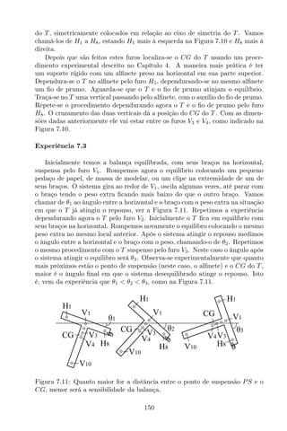 do T , simetricamente colocados em relação ao eixo de simetria do T . Vamos
chamá-los de H1 a H8, estando H1 mais à esquerda na Figura 7.10 e H8 mais à
direita.
Depois que são feitos estes furos localiza-se o CG do T usando um proce-
dimento experimental descrito no Capítulo 4. A maneira mais prática é ter
um suporte rígido com um alﬁnete preso na horizontal em sua parte superior.
Dependura-se o T no alﬁnete pelo furo H1, dependurando-se no mesmo alﬁnete
um ﬁo de prumo. Aguarda-se que o T e o ﬁo de prumo atinjam o equilíbrio.
Traça-se no T uma vertical passando pelo alﬁnete, com o auxílio do ﬁo de prumo.
Repete-se o procedimento dependurando agora o T e o ﬁo de prumo pelo furo
H8. O cruzamento das duas verticais dá a posição do CG do T . Com as dimen-
sões dadas anteriormente ele vai estar entre os furos V3 e V4, como indicado na
Figura 7.10.
Experiência 7.3
Inicialmente temos a balança equilibrada, com seus braços na horizontal,
suspensa pelo furo V1. Rompemos agora o equilíbrio colocando um pequeno
pedaço de papel, de massa de modelar, ou um clipe na extremidade de um de
seus braços. O sistema gira ao redor de V1, oscila algumas vezes, até parar com
o braço tendo o peso extra ﬁcando mais baixo do que o outro braço. Vamos
chamar de θ1 ao ângulo entre a horizontal e o braço com o peso extra na situação
em que o T já atingiu o repouso, ver a Figura 7.11. Repetimos a experiência
dependurando agora o T pelo furo V2. Inicialmente o T ﬁca em equilíbrio com
seus braços na horizontal. Rompemos novamente o equilibro colocando o mesmo
peso extra no mesmo local anterior. Após o sistema atingir o repouso medimos
o ângulo entre a horizontal e o braço com o peso, chamando-o de θ2. Repetimos
o mesmo procedimento com o T suspenso pelo furo V3. Neste caso o ângulo após
o sistema atingir o equilibro será θ3. Observa-se experimentalmente que quanto
mais próximos estão o ponto de suspensão (neste caso, o alﬁnete) e o CG do T ,
maior é o ângulo ﬁnal em que o sistema desequilibrado atinge o repouso. Isto
é, vem da experiência que θ1 < θ2 < θ3, como na Figura 7.11.
V10
V1
CG
H1
H8
V1
H1
θ1
CG
V10
H8
θ2 θ3
H1
V1
H8
CG
V10
V3
V4
V3
V4
V3V4
Figura 7.11: Quanto maior for a distância entre o ponto de suspensão PS e o
CG, menor será a sensibilidade da balança.
150
 