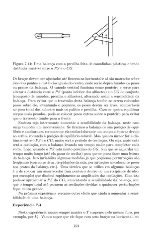 Figura 7.14: Uma balança com a presilha feita de canudinhos plásticos e tendo
distância variável entre o PS e o CG.
Os braços devem ser ajustados até ﬁcarem na horizontal e aí são marcados sobre
eles dois pontos a distâncias iguais do centro, onde serão dependurados os pesos
ou pratos da balança. O canudo vertical funciona como ponteiro e serve para
alterar a distância entre o PS (ponta inferior dos alﬁnetes) e o CG do conjunto
(composto de canudos, presilha e alﬁnetes), alterando assim a sensibilidade da
balança. Para evitar que o travessão desta balança tombe ao serem colocados
pesos sobre ele, levantando o ponteiro, os pesos devem ser leves, comparáveis
ao peso total dos alﬁnetes mais os palitos e presilha. Caso se queira equilibrar
corpos mais pesados, pode-se colocar pesos extras sobre o ponteiro para evitar
que o travessão tombe para a frente.
Embora seja interessante aumentar a sensibilidade da balança, neste caso
surge também um inconveniente. Se tirarmos a balança de sua posição de equi-
líbrio e a soltarmos, veremos que ela oscilará durante um tempo até parar devido
ao atrito, voltando à posição de equilíbrio estável. Mas quanto menor for a dis-
tância entre o PS e o CG, maior será o período de oscilação. Ou seja, mais lenta
será a oscilação, com a balança levando um tempo maior para completar cada
volta. Logo, quando o PS está muito próximo do CG, tem que se aguardar um
tempo muito longo (até ela parar de oscilar) para que se possa fazer uma leitura
da balança. Isto inviabiliza algumas medidas já que pequenas perturbações são
freqüentes (correntes de ar, trepidações da sala, perturbações ao colocar os pesos
nos pratos da balança etc.). Uma técnica que se utiliza em algumas balanças
é a de colocar um amortecedor (um ponteiro dentro de um recipiente de óleo,
por exemplo) que diminui rapidamente as amplitudes das oscilações. Com isto
pode-se aproximar o PS do CG, aumentando a sensibilidade da balança, sem
que o tempo total até pararem as oscilações devidas a quaisquer perturbações
ﬁque muito grande.
Na próxima experiência veremos outro efeito que ajuda a aumentar a sensi-
bilidade de uma balança.
Experiência 7.4
Nesta experiência vamos sempre manter o T suspenso pelo mesmo furo, por
exemplo, por V1. Vamos supor que ele ﬁque com seus braços na horizontal, em
153
 