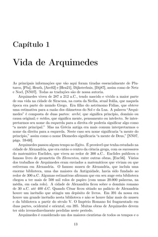 Capítulo 1
Vida de Arquimedes
As principais informações que vão aqui foram tiradas essencialmente de Plu-
tarco, [Plu], Heath, [Arc02] e [Hea21], Dijksterhuis, [Dij87], assim como de Netz
e Noel, [NN07]. Todas as traduções são de nossa autoria.
Arquimedes viveu de 287 a 212 a.C., tendo nascido e vivido a maior parte
de sua vida na cidade de Siracusa, na costa da Sicília, atual Itália, que naquela
época era parte do mundo Grego. Era ﬁlho do astrônomo Fídias, que obteve
uma estimativa para a razão dos diâmetros do Sol e da Lua. A palavra “Arqui-
medes” é composta de duas partes: arché, que signiﬁca princípio, domínio ou
causa original; e mêdos, que signiﬁca mente, pensamento ou intelecto. Se inter-
pretarmos seu nome da esquerda para a direita ele poderia signiﬁcar algo como
“a mente principal.” Mas na Grécia antiga era mais comum interpretarmos o
nome da direita para a esquerda. Neste caso seu nome signiﬁcaria “a mente do
princípio,” assim como o nome Diomedes signiﬁcaria “a mente de Deus,” [NN07,
págs. 59-60].
Arquimedes passou algum tempo no Egito. É provável que tenha estudado na
cidade de Alexandria, que era então o centro da ciência grega, com os sucessores
do matemático Euclides, que viveu ao redor de 300 a.C.. Euclides publicou o
famoso livro de geometria Os Elementos, entre outras obras, [Euc56]. Vários
dos trabalhos de Arquimedes eram enviados a matemáticos que viviam ou que
estiveram em Alexandria. O famoso museu de Alexandria, que incluía uma
enorme biblioteca, uma das maiores da Antiguidade, havia sido fundado ao
redor de 300 a.C. Algumas estimativas aﬁrmam que em seu auge esta biblioteca
chegou a ter mais de 500 mil rolos de papiro (com umas 20.000 palavras, na
média, em cada rolo). A cidade de Alexandria ﬁcou sobre o domínio romano
de 30 a.C. até 400 d.C. Quando César ﬁcou sitiado no palácio de Alexandria
houve um incêndio que atingiu um depósito de livros. Em 391 da nossa era
houve um grande incêndio nesta biblioteca e não se houve falar mais do museu
e da biblioteca a partir do século V. O Império Romano foi fragmentado em
duas partes, ocidental e oriental, em 395. Muitas obras de Arquimedes devem
ter sido irremediavelmente perdidas neste período.
Arquimedes é considerado um dos maiores cientistas de todos os tempos e o
13
 