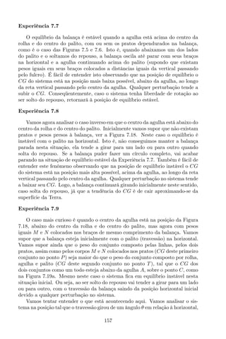Experiência 7.7
O equilíbrio da balança é estável quando a agulha está acima do centro da
rolha e do centro do palito, com ou sem os pratos dependurados na balança,
como é o caso das Figuras 7.5 e 7.6. Isto é, quando abaixamos um dos lados
do palito e o soltamos do repouso, a balança oscila até parar com seus braços
na horizontal e a agulha continuando acima do palito (supondo que existam
pesos iguais em seus braços colocados a distâncias iguais da vertical passando
pelo fulcro). É fácil de entender isto observando que na posição de equilíbrio o
CG do sistema está na posição mais baixa possível, abaixo da agulha, ao longo
da reta vertical passando pelo centro da agulha. Qualquer perturbação tende a
subir o CG. Conseqüentemente, caso o sistema tenha liberdade de rotação ao
ser solto do repouso, retornará à posição de equilíbrio estável.
Experiência 7.8
Vamos agora analisar o caso inverso em que o centro da agulha está abaixo do
centro da rolha e do centro do palito. Inicialmente vamos supor que não existam
pratos e pesos presos à balança, ver a Figura 7.18. Neste caso o equilíbrio é
instável com o palito na horizontal. Isto é, não conseguimos manter a balança
parada nesta situação, ela tende a girar para um lado ou para outro quando
solta do repouso. Se a balança puder fazer um círculo completo, vai acabar
parando na situação de equilíbrio estável da Experiência 7.7. Também é fácil de
entender este fenômeno observando que na posição de equilíbrio instável o CG
do sistema está na posição mais alta possível, acima da agulha, ao longo da reta
vertical passando pelo centro da agulha. Qualquer perturbação no sistema tende
a baixar seu CG. Logo, a balança continuará girando inicialmente neste sentido,
caso solta do repouso, já que a tendência do CG é de cair aproximando-se da
superfície da Terra.
Experiência 7.9
O caso mais curioso é quando o centro da agulha está na posição da Figura
7.18, abaixo do centro da rolha e do centro do palito, mas agora com pesos
iguais M e N colocados nos braços de mesmo comprimento da balança. Vamos
supor que a balança esteja inicialmente com o palito (travessão) na horizontal.
Vamos supor ainda que o peso do conjunto composto pelas linhas, pelos dois
pratos, assim como pelos corpos M e N colocados nos pratos (CG deste primeiro
conjunto no ponto P) seja maior do que o peso do conjunto composto por rolha,
agulha e palito (CG deste segundo conjunto no ponto T ), tal que o CG dos
dois conjuntos como um todo esteja abaixo da agulha A, sobre o ponto C, como
na Figura 7.19a. Mesmo neste caso o sistema ﬁca em equilíbrio instável nesta
situação inicial. Ou seja, ao ser solto do repouso vai tender a girar para um lado
ou para outro, com o travessão da balança saindo da posição horizontal inicial
devido a qualquer perturbação no sistema.
Vamos tentar entender o que está acontecendo aqui. Vamos analisar o sis-
tema na posição tal que o travessão girou de um ângulo θ em relação à horizontal,
157
 