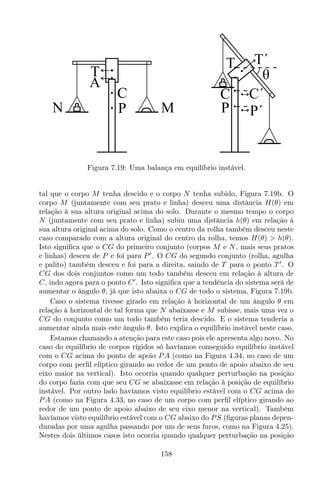 T
C
P
C´
P´
T´
θ
N M
T
A
CC
P
Figura 7.19: Uma balança em equilíbrio instável.
tal que o corpo M tenha descido e o corpo N tenha subido, Figura 7.19b. O
corpo M (juntamente com seu prato e linha) desceu uma distância H(θ) em
relação à sua altura original acima do solo. Durante o mesmo tempo o corpo
N (juntamente com seu prato e linha) subiu uma distância h(θ) em relação à
sua altura original acima do solo. Como o centro da rolha também desceu neste
caso comparado com a altura original do centro da rolha, temos H(θ) > h(θ).
Isto signiﬁca que o CG do primeiro conjunto (corpos M e N, mais seus pratos
e linhas) desceu de P e foi para P′
. O CG do segundo conjunto (rolha, agulha
e palito) também desceu e foi para a direita, saindo de T para o ponto T ′
. O
CG dos dois conjuntos como um todo também desceu em relação à altura de
C, indo agora para o ponto C′
. Isto signiﬁca que a tendência do sistema será de
aumentar o ângulo θ, já que isto abaixa o CG de todo o sistema, Figura 7.19b.
Caso o sistema tivesse girado em relação à horizontal de um ângulo θ em
relação à horizontal de tal forma que N abaixasse e M subisse, mais uma vez o
CG do conjunto como um todo também teria descido. E o sistema tenderia a
aumentar ainda mais este ângulo θ. Isto explica o equilíbrio instável neste caso.
Estamos chamando a atenção para este caso pois ele apresenta algo novo. No
caso do equilíbrio de corpos rígidos só havíamos conseguido equilíbrio instável
com o CG acima do ponto de apoio PA (como na Figura 4.34, no caso de um
corpo com perﬁl elíptico girando ao redor de um ponto de apoio abaixo de seu
eixo maior na vertical). Isto ocorria quando qualquer perturbação na posição
do corpo fazia com que seu CG se abaixasse em relação à posição de equilíbrio
instável. Por outro lado havíamos visto equilíbrio estável com o CG acima do
PA (como na Figura 4.33, no caso de um corpo com perﬁl elíptico girando ao
redor de um ponto de apoio abaixo de seu eixo menor na vertical). Também
havíamos visto equilíbrio estável com o CG abaixo do PS (ﬁguras planas depen-
duradas por uma agulha passando por um de seus furos, como na Figura 4.25).
Nestes dois últimos casos isto ocorria quando qualquer perturbação na posição
158
 