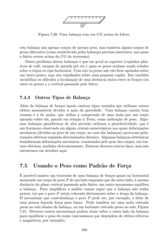 Figura 7.20: Uma balança com seu CG acima do fulcro.
esta balança não apenas corpos de mesmo peso, mas também alguns corpos de
pesos diferentes (como estabelecido pelas balanças precisas anteriores, nas quais
o fulcro estava acima do CG do travessão).
Outro problema destas balanças é que em geral os suportes (copinhos plás-
ticos de café, tampas de garrafa pet etc.) para os pesos acabam sendo colados
sobre a régua ou ripa horizontal. Com isto os pesos não vão ﬁcar apoiados sobre
um único ponto, mas sim espalhados sobre uma pequena região. Isto também
inviabiliza ou diﬁculta a localização de uma distância única entre os braços (ou
entre os pesos) e a vertical passando pelo fulcro.
7.4.3 Outros Tipos de Balança
Além da balança de braços iguais existem tipos variados que utilizam outros
efeitos mensuráveis devidos à ação da gravidade. Uma balança caseira bem
comum é a de molas, que utiliza a compressão de uma mola por um corpo
apoiado sobre ela, parado em relação à Terra, como indicação de peso. Algu-
mas balanças piezelétricas de alta precisão utilizam a piezeletricidade, que é
um fenômeno observado em alguns cristais anisotrópicos nos quais deformações
mecânicas (devidas ao peso de um corpo, no caso das balanças) provocam pola-
rizações elétricas seguindo determinadas direções. Algumas balanças eletrônicas
transformam deformações mecânicas, ocasionadas pelo peso dos corpos, em ten-
sões elétricas, medidas eletronicamente. Existem diversos outros tipos, mas não
entraremos em detalhes aqui.
7.5 Usando o Peso como Padrão de Força
É possível manter um travessão de uma balança de braços iguais na horizontal
mantendo um corpo de peso P de um lado enquanto que do outro lado, à mesma
distância do plano vertical passando pelo fulcro, um outro mecanismo equilibra
a balança. Para simpliﬁcar a análise vamos supor que a balança não tenha
pratos, tal que o peso P esteja colocado diretamente sobre o braço da balança.
O mecanismo que contrabalança o peso P pode ser, por exemplo, o dedo de
uma pessoa fazendo força para baixo. Pode também ser uma mola esticada
presa ao solo abaixo da balança, ou um barbante esticado preso ao solo, Figura
7.21. Diversos outros mecanismos podem atuar sobre o outro lado da balança
para equilibrar o peso do corpo (mecanismos que dependem de efeitos elétricos
e magnéticos, por exemplo).
160
 
