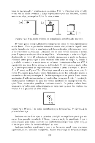 força de intensidade F igual ao peso do corpo, F ≡ P. O mesmo pode ser dito
se em vez da mola tivermos o corpo dependurado por um barbante, apoiado
sobre uma viga, preso pelos dedos de uma pessoa, ...
L1
L2
L0
Figura 7.23: Uma mola esticada ou comprimida equilibrando um peso.
Já vimos que se o corpo A for solto do repouso no vazio, ele cairá aproximando-
se da Terra. Pelas experiências anteriores vemos que podemos impedir esta
queda ligando este corpo a uma balança de braços iguais e colocando um corpo
B do outro lado da balança. Deﬁnimos que os dois corpos possuem o mesmo
peso P quando o sistema ﬁca em equilíbrio. Mas o corpo A não está ligado
diretamente ao corpo B, estando em contato apenas com o prato da balança.
Podemos então pensar que o peso atuando para baixo no corpo A, devido à
gravidade terrestre e atuando como se estivesse concentrado sobre seu CG, é
equilibrado por uma força normal de intensidade N exercida pelo prato sobre
A, atuando para cima na região de contato entre o prato e o corpo A. Isto é,
N ≡ P, como na Figura 7.24. Esta força normal tem sua origem no peso do
corpo B atuando para baixo, sendo transmitida pelos ﬁos esticados, pratos e
travessão da balança ao corpo A. Os ﬁos que seguram os pratos ﬁcam tensos,
sob tração, devido à atuação da gravidade sobre os corpos A e B. É esta tração
elástica que se contrapõe ao peso dos corpos, mantendo-os em repouso em rela-
ção à Terra, apesar de a gravidade continuar atuando. Os pratos também ﬁcam
um pouco curvados, com os ﬁos puxando-os para cima e o peso dos pratos e dos
corpos A e B puxando-os para baixo.
CG
P
N
Figura 7.24: O peso P do corpo equilibrado pela força normal N exercida pelo
prato da balança.
Podemos então dizer que a primeira condição de equilíbrio para que um
corpo ﬁque parado em relação à Terra, com a atuação da gravidade, é que o
peso atuando para baixo sobre ele seja contrabalançado por uma outra força N
atuando para cima, de intensidade igual ao peso.
Podemos também considerar o peso e as forças em geral como grandezas
algébricas, isto é, positivas e negativas. Vamos tratar aqui de forças na direção
162
 