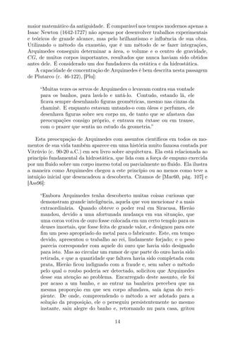 maior matemático da antiguidade. É comparável nos tempos modernos apenas a
Isaac Newton (1642-1727) não apenas por desenvolver trabalhos experimentais
e teóricos de grande alcance, mas pelo brilhantismo e inﬂuência de sua obra.
Utilizando o método da exaustão, que é um método de se fazer integrações,
Arquimedes conseguiu determinar a área, o volume e o centro de gravidade,
CG, de muitos corpos importantes, resultados que nunca haviam sido obtidos
antes dele. É considerado um dos fundadores da estática e da hidrostática.
A capacidade de concentração de Arquimedes é bem descrita nesta passagem
de Plutarco (c. 46-122), [Plu]:
“Muitas vezes os servos de Arquimedes o levavam contra sua vontade
para os banhos, para lavá-lo e untá-lo. Contudo, estando lá, ele
ﬁcava sempre desenhando ﬁguras geométricas, mesmo nas cinzas da
chaminé. E enquanto estavam untando-o com óleos e perfumes, ele
desenhava ﬁguras sobre seu corpo nu, de tanto que se afastava das
preocupações consigo próprio, e entrava em êxtase ou em transe,
com o prazer que sentia no estudo da geometria.”
Esta preocupação de Arquimedes com assuntos cientíﬁcos em todos os mo-
mentos de sua vida também aparece em uma história muito famosa contada por
Vitrúvio (c. 90-20 a.C.) em seu livro sobre arquitetura. Ela está relacionada ao
princípio fundamental da hidrostática, que lida com a força de empuxo exercida
por um ﬂuido sobre um corpo imerso total ou parcialmente no ﬂuido. Ela ilustra
a maneira como Arquimedes chegou a este princípio ou ao menos como teve a
intuição inicial que desencadeou a descoberta. Citamos de [Mac60, pág. 107] e
[Ass96]:
“Embora Arquimedes tenha descoberto muitas coisas curiosas que
demonstram grande inteligência, aquela que vou mencionar é a mais
extraordinária. Quando obteve o poder real em Siracusa, Hierão
mandou, devido a uma afortunada mudança em sua situação, que
uma coroa votiva de ouro fosse colocada em um certo templo para os
deuses imortais, que fosse feita de grande valor, e designou para este
ﬁm um peso apropriado do metal para o fabricante. Este, em tempo
devido, apresentou o trabalho ao rei, lindamente forjado; e o peso
parecia corresponder com aquele do ouro que havia sido designado
para isto. Mas ao circular um rumor de que parte do ouro havia sido
retirada, e que a quantidade que faltava havia sido completada com
prata, Hierão ﬁcou indignado com a fraude e, sem saber o método
pelo qual o roubo poderia ser detectado, solicitou que Arquimedes
desse sua atenção ao problema. Encarregado deste assunto, ele foi
por acaso a um banho, e ao entrar na banheira percebeu que na
mesma proporção em que seu corpo afundava, saía água do reci-
piente. De onde, compreendendo o método a ser adotado para a
solução da proposição, ele o perseguiu persistentemente no mesmo
instante, saiu alegre do banho e, retornando nu para casa, gritou
14
 