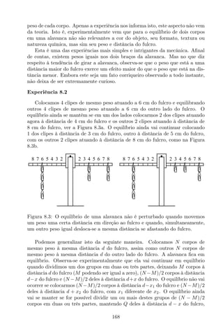 peso de cada corpo. Apenas a experiência nos informa isto, este aspecto não vem
da teoria. Isto é, experimentalmente vem que para o equilíbrio de dois corpos
em uma alavanca não são relevantes a cor do objeto, seu formato, textura ou
natureza química, mas sim seu peso e distância do fulcro.
Esta é uma das experiências mais simples e intrigantes da mecânica. Aﬁnal
de contas, existem pesos iguais nos dois braços da alavanca. Mas no que diz
respeito à tendência de girar a alavanca, observa-se que o peso que está a uma
distância maior do fulcro exerce um efeito maior do que o peso que está na dis-
tância menor. Embora este seja um fato corriqueiro observado a todo instante,
não deixa de ser extremamente curioso.
Experiência 8.2
Colocamos 4 clipes de mesmo peso atuando a 6 cm do fulcro e equilibrando
outros 4 clipes de mesmo peso atuando a 6 cm do outro lado do fulcro. O
equilíbrio ainda se mantém se em um dos lados colocarmos 2 dos clipes atuando
agora à distância de 4 cm do fulcro e os outros 2 clipes atuando à distância de
8 cm do fulcro, ver a Figura 8.3a. O equilíbrio ainda vai continuar colocando
1 dos clipes à distância de 3 cm do fulcro, outro à distância de 5 cm do fulcro,
com os outros 2 clipes atuando à distância de 8 cm do fulcro, como na Figura
8.3b.
8 7 6 5 4 3 2 2 3 4 5 6 7 8 8 7 6 5 4 3 2 2 3 4 5 6 7 8
Figura 8.3: O equilíbrio de uma alavanca não é perturbado quando movemos
um peso uma certa distância em direção ao fulcro e quando, simultaneamente,
um outro peso igual desloca-se a mesma distância se afastando do fulcro.
Podemos generalizar isto da seguinte maneira. Colocamos N corpos de
mesmo peso à mesma distância d do fulcro, assim como outros N corpos de
mesmo peso à mesma distância d do outro lado do fulcro. A alavanca ﬁca em
equilíbrio. Observa-se experimentalmente que ela vai continuar em equilíbrio
quando dividimos um dos grupos em duas ou três partes, deixando M corpos à
distância d do fulcro (M podendo ser igual a zero), (N −M)/2 corpos à distância
d−x do fulcro e (N −M)/2 deles à distância d+x do fulcro. O equilíbrio não vai
ocorrer se colocarmos (N −M)/2 corpos à distância d−x1 do fulcro e (N −M)/2
deles à distância d + x2 do fulcro, com x1 diferente de x2. O equilíbrio ainda
vai se manter se for possível dividir um ou mais destes grupos de (N − M)/2
corpos em duas ou três partes, mantendo Q deles à distância d − x do fulcro,
168
 
