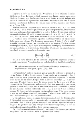 Experiência 8.4
Pegamos 5 clipes de mesmo peso. Colocamos 2 clipes atuando à mesma
distância de 6 cm do plano vertical passando pelo fulcro e procuramos a que
distância do outro lado da alavanca devem atuar juntos os outros 3 clipes para
deixar a alavanca em equilíbrio na horizontal. Observa-se que isto só ocorre
quando eles atuam à distância de 4 cm do plano vertical passando pelo fulcro,
ver a Figura 8.4b.
Se colocarmos os 2 clipes atuando à mesma distância de 2 cm, 3 cm, 4 cm,
5 cm, 6 cm, 7 cm e 8 cm do plano vertical passando pelo fulcro, observaremos
que para a alavanca ﬁcar em equilíbrio os outros 3 clipes devem atuar juntos à
mesma distância do fulcro de, respectivamente, 4/3 cm ≈ 1,3 cm, 2 cm, 8/3 cm
≈ 2,7 cm, 10/3 cm ≈ 3,3 cm, 4 cm, 14/3 cm ≈ 4,7 cm e 16/3 cm ≈ 5,3 cm.
O resultado desta experiência especíﬁca também se veriﬁca em outros casos.
Colocam-se um número NA de corpos mesmo peso P (isto é, PA ≡ NAP)
atuando juntos no braço dA de uma alavanca e um número NB de corpos de
mesmo peso P (isto é, PB ≡ NBP) atuando juntos no braço dB do outro lado da
alavanca, soltando-a do repouso na horizontal. Observa-se experimentalmente
que ela só permanece parada na horizontal caso
dB
dA
=
PA
PB
=
NA
NB
. (8.1)
Esta é a parte inicial da lei da alavanca. Arquimedes expressou-a com as
seguintes palavras na Proposição 6 de seu trabalho Sobre o Equilíbrio dos Planos:
“Grandezas comensuráveis se equilibram em distâncias inversamente
proporcionais a seus pesos,” [Dij87, pág. 289].
Por “grandezas” pode-se entender que Arquimedes estivesse se referindo a
corpos físicos. A idéia de comensurar é a de medir por comparação. Isto é,
medir duas ou mais grandezas com a mesma unidade ou padrão de medida.
Caso o peso de um corpo A seja 5 vezes o peso de um corpo C, e o peso de
um corpo B seja 3 vezes o peso do mesmo corpo C, diz-se que A e B são
comensuráveis. Neste exemplo pode-se então dizer que o peso de A está para o
peso de B assim como 5 está para 3. O corpo C seria então a unidade ou padrão
de medida com o qual se pode medir não apenas o peso de A mas também o
peso de B. Por outro lado, caso não exista nenhum corpo C tal que o peso de
A seja um múltiplo do peso de C, e o peso de B seja um outro múltiplo do peso
de C, então diz-se que A e C são incomensuráveis.
O exemplo mais famoso e comum de incomensurabilidade é o de segmentos.
A diagonal de um quadrado, por exemplo, não é comensurável com o lado deste
quadrado. Isto é, não é possível encontrar um terceiro segmento tal que a
diagonal do quadrado seja um múltiplo deste terceiro segmento, e o lado do
quadrado seja um outro múltiplo deste terceiro segmento.
Arquimedes generalizou este resultado para grandezas incomensuráveis na
Proposição 7 de seu trabalho Sobre o Equilíbrio dos Planos:
170
 