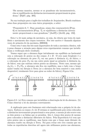 “Da mesma maneira, mesmo se as grandezas são incomensuráveis,
elas se equilibrarão em distâncias inversamente proporcionais às gran-
dezas,” [Dij87, pág. 305].
Na sua tradução para o inglês dos trabalhos de Arquimedes, Heath combinou
estas duas proposições em uma única proposição, a saber:
“Proposições 6, 7. Duas grandezas, sejam elas comensuráveis [Prop.
6] ou incomensuráveis [Prop. 7], se equilibram a distâncias inversa-
mente proporcionais a suas grandezas,” [Ass97] e [Arc02, pág. 192].
Esta é a lei mais antiga da mecânica, ou seja, da ciência que trata do equi-
líbrio e movimento dos corpos terrestres. Por este motivo é chamada algumas
vezes de primeira lei da mecânica, [BRS03].
Como esta é uma das leis mais importantes de toda a mecânica clássica, vale
à pena chamar a atenção para alguns erros experimentais comuns que inviabi-
lizam a veriﬁcação deste resultado.
Vamos supor que a alavanca ﬁque inicialmente em equilíbrio na horizontal
sem a colocação de pratos ou dos corpos A e B. O erro mais freqüente é a
colocação na alavanca do peso PA em um prato à distância dA do fulcro, e
a colocação do peso PB em um outro prato igual ao primeiro à distância dB
do fulcro, sem que existam outros pratos na alavanca. Neste caso, mesmo que
dB/dA = PA/PB, a alavanca não ﬁca em equilíbrio, mas o lado com o braço
maior tomba em direção à Terra (se a alavanca for bem sensível e com atrito
desprezível, totalmente livre para girar ao redor do fulcro), Figura 8.5a.
8 7 6 5 4 3 2 2 3 4 5 6 7 8
2P 3P
8 7 6 5 4 3 2 2 3 4 5 6 7 8
2P 3P
Figura 8.5: (a) Erro comum que inviabiliza a observação da lei da alavanca. (b)
Como observar a lei da alavanca corretamente.
A explicação para este fenômeno está relacionada com a própria lei da ala-
vanca. Embora os corpos A e de B estejam se equilibrando pois estão colocados
a distâncias inversamente proporcionais a seus pesos, o mesmo já não ocorre com
os dois pratos e as linhas que os prendem. Isto é, temos dois pratos de mesmo
peso colocados a distâncias diferentes do fulcro. Pela Experiência 8.4 vem que
estes pratos não se equilibram, mas fazem com que o braço mais distante da
alavanca tombe em direção à Terra. Foi para evitar este erro comum que em
todas as experiências descritas até agora não utilizamos pratos nas alavancas,
171
 