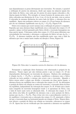 mas dependuramos os pesos diretamente nos travessões. No entanto, é possível
a utilização de pratos em alavancas, desde que sejam em números iguais dos
dois lados do fulcro, com cada par de pratos de pesos iguais colocados a dis-
tâncias iguais do fulcro. Por exemplo, se temos 6 pratos de mesmo peso, com 3
deles colocados nas distâncias de 2 cm, 4 cm e 6 cm de um lado, com os outros
3 colocados às mesmas distâncias do outro lado do fulcro, a alavanca ﬁca em
equilíbrio. Agora sim podemos colocar os corpos A e B nos braços da alavanca
que ela vai continuar equilibrada caso dB/dA = PA/PB, Figura 8.5b.
Outro erro comum que ocorre mesmo sem a utilização de pratos é o seguinte.
Suponha que uma alavanca ﬁque equilibrada sem a colocação dos corpos A e B
quando o plano vertical passando pelo fulcro divide o travessão homogêneo em
duas partes iguais. Colocamos então dois corpos A e B de pesos diferentes nas
extremidades do travessão e alteramos a colocação do fulcro tal que dB/dA =
PA/PB. A alavanca também não ﬁca equilibrada neste caso, mas o lado da
alavanca que tem a maior haste tomba em direção à Terra, Figura 8.6.
6 5 4 3 2 1 0 4 5 6 7 8 9 1010 9 8 7
8 cm
12 cm
Figura 8.6: Esta não é a maneira correta de observar a lei da alavanca.
Novamente a explicação deste fenômeno está relacionada à própria lei da
alavanca. Vamos supor que não existam pratos e que os corpos A e B são
dependurados diretamente no travessão da alavanca. Embora eles satisfaçam
à relação dB/dA = PA/PB e, portanto, equilibrem a alavanca com o fulcro
colocado na nova posição, o mesmo não ocorre com o travessão. Quando o
fulcro estava sobre o plano que dividia o travessão em duas partes iguais, a
alavanca ﬁcava em equilíbrio sem a colocação dos corpos A e B. Ao alterarmos
a posição do fulcro em relação ao centro do travessão, o travessão deixa de ﬁcar
em equilíbrio, independente da colocação dos corpos A e B. O lado com a haste
mais comprida do travessão homogêneo tende a se aproximar da Terra, com
o lado de haste mais curta se afastando dela. A colocação dos corpos A e B
não altera esta falta de equilíbrio da alavanca com a nova posição do fulcro,
mesmo que dB/dA = PA/PB. Para evitar este erro o procedimento correto é o
de equilibrar o travessão sem a colocação dos corpos A e B, ajustando o fulcro
tal que o travessão ﬁque na horizontal parado em relação à Terra. Depois disto,
sem alterar a posição do fulcro em relação ao travessão, colocam-se os corpos
A e B. Agora sim vai ser veriﬁcado que eles manterão a alavanca em equilíbrio
172
 