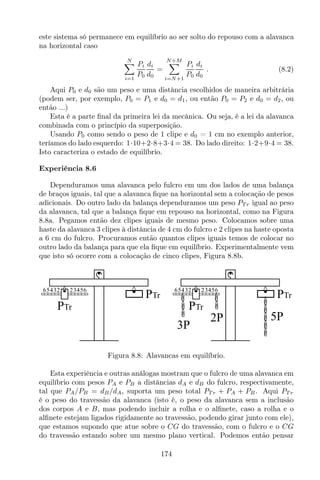 este sistema só permanece em equilíbrio ao ser solto do repouso com a alavanca
na horizontal caso
N
i=1
Pi
P0
di
d0
=
N+M
i=N+1
Pi
P0
di
d0
. (8.2)
Aqui P0 e d0 são um peso e uma distância escolhidos de maneira arbitrária
(podem ser, por exemplo, P0 = P1 e d0 = d1, ou então P0 = P2 e d0 = d2, ou
então ...)
Esta é a parte ﬁnal da primeira lei da mecânica. Ou seja, é a lei da alavanca
combinada com o princípio da superposição.
Usando P0 como sendo o peso de 1 clipe e d0 = 1 cm no exemplo anterior,
teríamos do lado esquerdo: 1·10+2·8+3·4 = 38. Do lado direito: 1·2+9·4 = 38.
Isto caracteriza o estado de equilíbrio.
Experiência 8.6
Dependuramos uma alavanca pelo fulcro em um dos lados de uma balança
de braços iguais, tal que a alavanca ﬁque na horizontal sem a colocação de pesos
adicionais. Do outro lado da balança dependuramos um peso PT r igual ao peso
da alavanca, tal que a balança ﬁque em repouso na horizontal, como na Figura
8.8a. Pegamos então dez clipes iguais de mesmo peso. Colocamos sobre uma
haste da alavanca 3 clipes à distância de 4 cm do fulcro e 2 clipes na haste oposta
a 6 cm do fulcro. Procuramos então quantos clipes iguais temos de colocar no
outro lado da balança para que ela ﬁque em equilíbrio. Experimentalmente vem
que isto só ocorre com a colocação de cinco clipes, Figura 8.8b.
65432 23456
PTr
PTr
65432 23456
PTr
PTr
3P
5P2P
Figura 8.8: Alavancas em equilíbrio.
Esta experiência e outras análogas mostram que o fulcro de uma alavanca em
equilíbrio com pesos PA e PB a distâncias dA e dB do fulcro, respectivamente,
tal que PA/PB = dB/dA, suporta um peso total PT r + PA + PB. Aqui PT r
é o peso do travessão da alavanca (isto é, o peso da alavanca sem a inclusão
dos corpos A e B, mas podendo incluir a rolha e o alﬁnete, caso a rolha e o
alﬁnete estejam ligados rigidamente ao travessão, podendo girar junto com ele),
que estamos supondo que atue sobre o CG do travessão, com o fulcro e o CG
do travessão estando sobre um mesmo plano vertical. Podemos então pensar
174
 