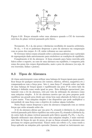 CG PB
PA
PTr
N
dA dBdTr
Figura 8.10: Forças atuando sobre uma alavanca quando o CG do travessão
está fora do plano vertical passando pelo fulcro.
Novamente, P0 e d0 são pesos e distâncias escolhidos de maneira arbitrária.
Se dT r = 0 ou se pudermos desprezar o peso da alavanca em comparação
com os pesos dos corpos A e B, então voltamos ao caso anterior.
Se tivermos vários corpos atuando sobre a alavanca podemos usar o princípio
de superposição dado anteriormente para estabelecer as condições de equilíbrio.
Complemento à lei da alavanca: A força atuando para baixo exercida pelo
fulcro sobre o suporte, no caso de uma alavanca em equilíbrio, é composta pela
soma dos pesos dos corpos dependurados, mais o peso da alavanca (ou seja, de
seu travessão, linhas e pratos).
8.3 Tipos de Alavanca
Já vimos anteriormente como utilizar uma balança de braços iguais para quanti-
ﬁcar forças de qualquer natureza (de contato, elástica, elétrica, magnética etc.)
comparando-as com a força peso. Isto é, uma força F atuando sobre um lado
de uma balança de braços iguais e equilibrando um peso P do outro lado da
balança é deﬁnida como sendo igual ao peso. Esta deﬁnição operacional, jun-
tamente com a lei da alavanca, está por trás da utilização da alavanca como
uma máquina simples. A lei da alavanca mostra que um peso pequeno pode
equilibrar um grande peso desde que esteja bem mais afastado do fulcro do que
o peso maior. Uma máquina simples é um dispositivo que pode multiplicar a
intensidade de uma força com o objetivo de realizar algum trabalho.
Nesta Seção vamos desprezar o peso da alavanca comparado com as outras
forças que estão atuando sobre ela.
A lei da alavanca aﬁrma que um peso PA atuando à distância dA do plano
vertical passando pelo fulcro equilibra um outro peso PB atuando à distância dB
do outro lado do plano vertical passando pelo fulcro quando PA/PB = dB/dA.
Quando utilizamos uma alavanca como uma máquina simples, é mais conveni-
ente falar de forças do que de pesos, já que as forças atuando na alavanca não
precisam ter origem gravitacional. Vamos então nos referir a FA como sendo a
força aplicada na máquina pelo operador (homem, animal ou instrumento me-
176
 