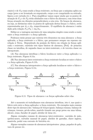 cânico) e de FR como sendo a força resistente, ou força que a máquina aplica na
carga (peso a ser levantado ou empurrado, corpo a ser comprimido ou esticado,
ﬁgura a ser cortada etc.). Para simpliﬁcar vamos supor ainda que os pontos de
atuação de FA e de FR estão alinhados com o fulcro da alavanca, com estas duas
forças atuando em direções perpendiculares a esta reta. Os braços da alavanca,
ou seja, as distâncias entre os pontos de aplicação destas forças e o fulcro, serão
representados por dA e dR, respectivamente. O equilíbrio da alavanca é então
dado pela relação FA/FR = dR/dA.
Deﬁne-se a vantagem mecânica de uma máquina simples como sendo a razão
entre a força resistente e a força aplicada.
Podemos então pensar que existem três elementos em uma alavanca: a força
aplicada, a força resistente e o fulcro, que permanece sempre em repouso em
relação à Terra. Dependendo da posição do fulcro em relação às forças apli-
cada e resistente, existirão três tipos básicos de alavanca, [Net]: de primeira
classe ou interﬁxa, de segunda classe ou inter-resistente, e de terceira classe ou
interpotente.
(A) Nas alavancas interﬁxas o fulcro localiza-se entre a força aplicada e a
força resistente, Figura 8.11a.
(B) Nas alavancas inter-resistentes a força resistente localiza-se entre o fulcro
e a força aplicada, Figura 8.11b.
(C) Nas alavancas interpotentes a força aplicada localiza-se entre o fulcro e
a força resistente, Figura 8.11c.
N
FR
FA
N
FR
FA
N FR
FA
Figura 8.11: Tipos de alavanca e as forças aplicadas sobre elas.
Até o momento só trabalhamos com alavancas interﬁxas, isto é, nas quais o
fulcro está entre a força aplicada e a força resistente. Os exemplos mais comuns
deste tipo de alavanca são: balança de braços iguais, balança romana, balanço de
crianças, tesoura, pé-de-cabra, martelo tirando um prego preso em uma tábua,
alicate, remo, furador de papel, abridor de latas etc.
Alguns exemplos comuns de alavancas inter-resistentes: carrinho de mão,
quebra-nozes, cortador manual de papel, abridor de garrafas, chave inglesa,
manivela, pedal com corrente de bicicleta etc.
Alguns exemplos comuns de alavancas interpotentes: pinça, pegador de gelo,
vara de pescar etc.
177
 