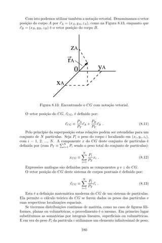 Com isto podemos utilizar também a notação vetorial. Denominamos o vetor
posição do corpo A por rA = (xA, yA, zA), como na Figura 8.13, enquanto que
rB = (xB, yB, zB) é o vetor posição do corpo B.
0
zA
yA
xA
rA
Figura 8.13: Encontrando o CG com notação vetorial.
O vetor posição do CG, rCG, é deﬁnido por:
rCG ≡
PA
PT
rA +
PB
PT
rB . (8.11)
Pelo princípio da superposição estas relações podem ser estendidas para um
conjunto de N partículas. Seja Pi o peso do corpo i localizado em (xi, yi, zi),
com i = 1, 2, ..., N. A componente x do CG deste conjunto de partículas é
deﬁnida por (com PT ≡
N
i=1 Pi sendo o peso total do conjunto de partículas):
xCG ≡
N
i=1
Pi
PT
xi . (8.12)
Expressões análogas são deﬁnidas para as componentes y e z do CG.
O vetor posição do CG deste sistema de corpos pontuais é deﬁnido por:
rCG ≡
N
i=1
Pi
PT
ri . (8.13)
Esta é a deﬁnição matemática moderna do CG de um sistema de partículas.
Ela permite o cálculo teórico do CG se forem dados os pesos das partículas e
suas respectivas localizações espaciais.
Se tivermos distribuições contínuas de matéria, como no caso de ﬁguras ﬁli-
formes, planas ou volumétricas, o procedimento é o mesmo. Em primeiro lugar
substituímos as somatórias por integrais lineares, superﬁciais ou volumétricas.
E em vez do peso Pi da partícula i utilizamos um elemento inﬁnitesimal de peso,
180
 