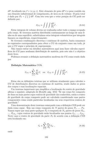 dP, localizado em r = (x, y, z). Este elemento de peso dP é o peso contido em
um elemento inﬁnitesimal de comprimento, de área ou de volume. O peso total
é dado por PT = dP. Com isto vem que o vetor posição do CG pode ser
deﬁnido por:
rCG ≡
dP
PT
r . (8.14)
Estas integrais de volume devem ser realizadas sobre todo o espaço ocupado
pelo corpo. Se tivermos matéria distribuída continuamente ao longo de uma li-
nha ou de uma superfície, substituímos estas integrais volumétricas por integrais
lineares ou superﬁciais, respectivamente.
Se tivermos combinações discretas e contínuas de matéria, basta somarmos
as expressões correspondentes para obter o CG do conjunto como um todo, já
que o CG segue o princípio de superposição.
Não vamos entrar em detalhes matemáticos aqui nem fazer cálculos especí-
ﬁcos do CG para nenhuma distribuição de matéria, pois este não é o objetivo
deste livro.
Podemos resumir a deﬁnição matemática moderna do CG como sendo dada
por
Deﬁnição Matemática CG9:
rCG ≡
N
i=1
Pi
PT
ri ou rCG ≡
dP
PT
r . (8.15)
Estas são as deﬁnições teóricas que se utilizam atualmente para calcular o
CG de distribuições discretas ou contínuas de matéria, sendo dados os pesos
dos corpos e suas localizações espaciais.
Um teorema importante que simpliﬁca a localização do centro de gravidade
aﬁrma o seguinte, adaptado de [Sym82, pág. 251]: “Se um corpo for composto
de duas ou mais partes cujos centros de gravidade são conhecidos, então o centro
de gravidade do corpo composto pode ser calculado considerando suas partes
componentes como sendo partículas localizadas em seus respectivos centros de
gravidade.”
Uma demonstração deste teorema começando com a deﬁnição CG9 pode ser
dada como segue. Seja um corpo composto de N partes de pesos P1, ..., PN .
Vamos supor que uma parte qualquer Pk é composta de Nk partes de pesos Pk1,
..., PkNk
, cujos centros de gravidade estão localizados nos pontos rk1, ..., rkNk
.
Neste caso o centro de gravidade da parte Pk de acordo com a deﬁnição CG9
está localizado em:
rk ≡
Nk
ℓ=1
Pkℓ
Pk
rkℓ , (8.16)
onde
181
 