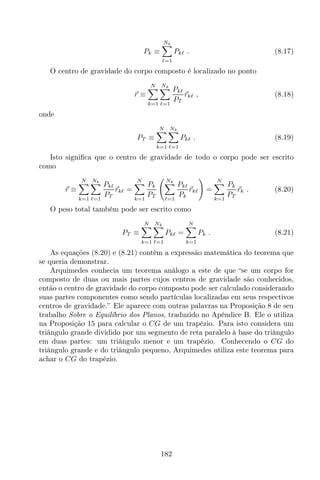 Pk ≡
Nk
ℓ=1
Pkℓ . (8.17)
O centro de gravidade do corpo composto é localizado no ponto
r ≡
N
k=1
Nk
ℓ=1
Pkℓ
PT
rkℓ , (8.18)
onde
PT ≡
N
k=1
Nk
ℓ=1
Pkℓ . (8.19)
Isto signiﬁca que o centro de gravidade de todo o corpo pode ser escrito
como
r ≡
N
k=1
Nk
ℓ=1
Pkℓ
PT
rkℓ =
N
k=1
Pk
PT
Nk
ℓ=1
Pkℓ
Pk
rkℓ =
N
k=1
Pk
PT
rk . (8.20)
O peso total também pode ser escrito como
PT ≡
N
k=1
Nk
ℓ=1
Pkℓ =
N
k=1
Pk . (8.21)
As equações (8.20) e (8.21) contêm a expressão matemática do teorema que
se queria demonstrar.
Arquimedes conhecia um teorema análogo a este de que “se um corpo for
composto de duas ou mais partes cujos centros de gravidade são conhecidos,
então o centro de gravidade do corpo composto pode ser calculado considerando
suas partes componentes como sendo partículas localizadas em seus respectivos
centros de gravidade.” Ele aparece com outras palavras na Proposição 8 de seu
trabalho Sobre o Equilíbrio dos Planos, traduzido no Apêndice B. Ele o utiliza
na Proposição 15 para calcular o CG de um trapézio. Para isto considera um
triângulo grande dividido por um segmento de reta paralelo à base do triângulo
em duas partes: um triângulo menor e um trapézio. Conhecendo o CG do
triângulo grande e do triângulo pequeno, Arquimedes utiliza este teorema para
achar o CG do trapézio.
182
 