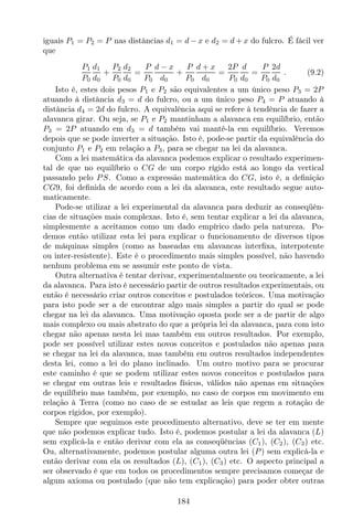 iguais P1 = P2 = P nas distâncias d1 = d − x e d2 = d + x do fulcro. É fácil ver
que
P1
P0
d1
d0
+
P2
P0
d2
d0
=
P
P0
d − x
d0
+
P
P0
d + x
d0
=
2P
P0
d
d0
=
P
P0
2d
d0
. (9.2)
Isto é, estes dois pesos P1 e P2 são equivalentes a um único peso P3 = 2P
atuando à distância d3 = d do fulcro, ou a um único peso P4 = P atuando à
distância d4 = 2d do fulcro. A equivalência aqui se refere à tendência de fazer a
alavanca girar. Ou seja, se P1 e P2 mantinham a alavanca em equilíbrio, então
P3 = 2P atuando em d3 = d também vai mantê-la em equilíbrio. Veremos
depois que se pode inverter a situação. Isto é, pode-se partir da equivalência do
conjunto P1 e P2 em relação a P3, para se chegar na lei da alavanca.
Com a lei matemática da alavanca podemos explicar o resultado experimen-
tal de que no equilíbrio o CG de um corpo rígido está ao longo da vertical
passando pelo PS. Como a expressão matemática do CG, isto é, a deﬁnição
CG9, foi deﬁnida de acordo com a lei da alavanca, este resultado segue auto-
maticamente.
Pode-se utilizar a lei experimental da alavanca para deduzir as conseqüên-
cias de situações mais complexas. Isto é, sem tentar explicar a lei da alavanca,
simplesmente a aceitamos como um dado empírico dado pela natureza. Po-
demos então utilizar esta lei para explicar o funcionamento de diversos tipos
de máquinas simples (como as baseadas em alavancas interﬁxa, interpotente
ou inter-resistente). Este é o procedimento mais simples possível, não havendo
nenhum problema em se assumir este ponto de vista.
Outra alternativa é tentar derivar, experimentalmente ou teoricamente, a lei
da alavanca. Para isto é necessário partir de outros resultados experimentais, ou
então é necessário criar outros conceitos e postulados teóricos. Uma motivação
para isto pode ser a de encontrar algo mais simples a partir do qual se pode
chegar na lei da alavanca. Uma motivação oposta pode ser a de partir de algo
mais complexo ou mais abstrato do que a própria lei da alavanca, para com isto
chegar não apenas nesta lei mas também em outros resultados. Por exemplo,
pode ser possível utilizar estes novos conceitos e postulados não apenas para
se chegar na lei da alavanca, mas também em outros resultados independentes
desta lei, como a lei do plano inclinado. Um outro motivo para se procurar
este caminho é que se podem utilizar estes novos conceitos e postulados para
se chegar em outras leis e resultados físicos, válidos não apenas em situações
de equilíbrio mas também, por exemplo, no caso de corpos em movimento em
relação à Terra (como no caso de se estudar as leis que regem a rotação de
corpos rígidos, por exemplo).
Sempre que seguimos este procedimento alternativo, deve se ter em mente
que não podemos explicar tudo. Isto é, podemos postular a lei da alavanca (L)
sem explicá-la e então derivar com ela as conseqüências (C1), (C2), (C3) etc.
Ou, alternativamente, podemos postular alguma outra lei (P) sem explicá-la e
então derivar com ela os resultados (L), (C1), (C3) etc. O aspecto principal a
ser observado é que em todos os procedimentos sempre precisamos começar de
algum axioma ou postulado (que não tem explicação) para poder obter outras
184
 