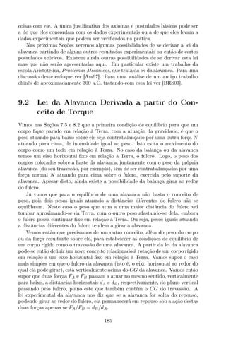 coisas com ele. A única justiﬁcativa dos axiomas e postulados básicos pode ser
a de que eles concordam com os dados experimentais ou a de que eles levam a
dados experimentais que podem ser veriﬁcados na prática.
Nas próximas Seções veremos algumas possibilidades de se derivar a lei da
alavanca partindo de alguns outros resultados experimentais ou então de certos
postulados teóricos. Existem ainda outras possibilidades de se derivar esta lei
mas que não serão apresentadas aqui. Em particular existe um trabalho da
escola Aristotélica, Problemas Mecânicos, que trata da lei da alavanca. Para uma
discussão deste enfoque ver [Ass97]. Para uma análise de um antigo trabalho
chinês de aproximadamente 300 a.C. tratando com esta lei ver [BRS03].
9.2 Lei da Alavanca Derivada a partir do Con-
ceito de Torque
Vimos nas Seções 7.5 e 8.2 que a primeira condição de equilíbrio para que um
corpo ﬁque parado em relação à Terra, com a atuação da gravidade, é que o
peso atuando para baixo sobre ele seja contrabalançado por uma outra força N
atuando para cima, de intensidade igual ao peso. Isto evita o movimento do
corpo como um todo em relação à Terra. No caso da balança ou da alavanca
temos um eixo horizontal ﬁxo em relação à Terra, o fulcro. Logo, o peso dos
corpos colocados sobre a haste da alavanca, juntamente com o peso da própria
alavanca (do seu travessão, por exemplo), têm de ser contrabalançados por uma
força normal N atuando para cima sobre o fulcro, exercida pelo suporte da
alavanca. Apesar disto, ainda existe a possibilidade da balança girar ao redor
do fulcro.
Já vimos que para o equilíbrio de uma alavanca não basta o conceito de
peso, pois dois pesos iguais atuando a distâncias diferentes do fulcro não se
equilibram. Neste caso o peso que atua a uma maior distância do fulcro vai
tombar aproximando-se da Terra, com o outro peso afastando-se dela, embora
o fulcro possa continuar ﬁxo em relação à Terra. Ou seja, pesos iguais atuando
a distâncias diferentes do fulcro tendem a girar a alavanca.
Vemos então que precisamos de um outro conceito, além do peso do corpo
ou da força resultante sobre ele, para estabelecer as condições de equilíbrio de
um corpo rígido como o travessão de uma alavanca. A partir da lei da alavanca
pode-se então deﬁnir um novo conceito relacionado à rotação de um corpo rígido
em relação a um eixo horizontal ﬁxo em relação à Terra. Vamos supor o caso
mais simples em que o fulcro da alavanca (isto é, o eixo horizontal ao redor do
qual ela pode girar), está verticalmente acima do CG da alavanca. Vamos então
supor que duas forças FA e FB passam a atuar no mesmo sentido, verticalmente
para baixo, a distâncias horizontais dA e dB, respectivamente, do plano vertical
passando pelo fulcro, plano este que também contém o CG do travessão. A
lei experimental da alavanca nos diz que se a alavanca for solta do repouso,
podendo girar ao redor do fulcro, ela permanecerá em repouso sob a ação destas
duas forças apenas se FA/FB = dB/dA.
185
 