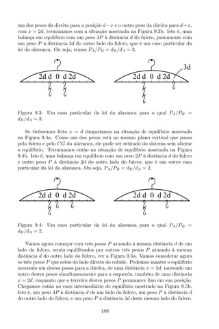 um dos pesos da direita para a posição d−x e o outro peso da direita para d+x,
com x = 2d, terminamos com a situação mostrada na Figura 9.3b. Isto é, uma
balança em equilíbrio com um peso 3P à distância d do fulcro, juntamente com
um peso P à distância 3d do outro lado do fulcro, que é um caso particular da
lei da alavanca. Ou seja, temos PA/PB = dB/dA = 3.
02d d d 2d
3d
02d d d 2d
Figura 9.3: Um caso particular da lei da alavanca para o qual PA/PB =
dB/dA = 3.
Se tivéssemos feito x = d chegaríamos na situação de equilíbrio mostrada
na Figura 9.4a. Como um dos pesos está no mesmo plano vertical que passa
pelo fulcro e pelo CG da alavanca, ele pode ser retirado do sistema sem alterar
o equilíbrio. Terminamos então na situação de equilíbrio mostrada na Figura
9.4b. Isto é, uma balança em equilíbrio com um peso 2P à distância d do fulcro
e outro peso P à distância 2d do outro lado do fulcro, que é um outro caso
particular da lei da alavanca. Ou seja, PA/PB = dB/dA = 2.
02d d d 2d 02d d d 2d
Figura 9.4: Um caso particular da lei da alavanca para o qual PA/PB =
dB/dA = 2.
Vamos agora começar com três pesos P atuando à mesma distância d de um
lado do fulcro, sendo equilibrados por outros três pesos P atuando à mesma
distância d do outro lado do fulcro, ver a Figura 9.5a. Vamos considerar agora
os três pesos P que estão do lado direito do cabide. Podemos manter o equilíbrio
movendo um destes pesos para a direita, de uma distância x = 2d, movendo um
outro destes pesos simultaneamente para a esquerda, também de uma distância
x = 2d, enquanto que o terceiro destes pesos P permanece ﬁxo em sua posição.
Chegamos então ao caso intermediário de equilíbrio mostrado na Figura 9.5b.
Isto é, um peso 4P à distância d de um lado do fulcro, um peso P à distância d
do outro lado do fulcro, e um peso P à distância 3d deste mesmo lado do fulcro.
189
 