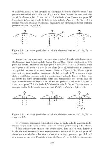 O equilíbrio ainda vai ser mantido se juntarmos estes dois últimos pesos P no
ponto intermediário entre eles, ver a Figura 9.5c. Este é um outro caso particular
da lei da alavanca, isto é, um peso 4P à distância d do fulcro e um peso 2P
à distância 2d do outro lado do fulcro. Esta relação PA/PB = dB/dA = 2 é a
mesma relação obtida anteriormente, mas agora não precisamos excluir nenhum
peso do sistema, Figura 9.5c.
0d d 0d d 2d0d d 2d
3d
Figura 9.5: Um caso particular da lei da alavanca para o qual PA/PB =
dB/dA = 2.
Vamos começar novamente com três pesos iguais P de cada lado da alavanca,
afastados de uma distância d do fulcro, Figura 9.6a. Vamos considerar os três
pesos da direita. Movendo um deles para a distância d − x = 0 do fulcro e um
outro para a distância d + x = 2d do fulcro (x = d), terminamos na situação
de equilíbrio mostrada no caso intermediário da Figura 9.6b. Como o peso
que está no plano vertical passando pelo fulcro e pelo CG da alavanca não
afeta o equilíbrio, podemos retirá-lo do sistema. Juntando depois os dois pesos
da direita no ponto intermediário entre eles, terminamos no terceiro caso de
equilíbrio mostrado na Figura 9.6c. Isto é, um peso 3P à distância d do fulcro
e um outro peso 2P à distância 1, 5d do outro lado do fulcro. Este é um outro
caso particular da lei da alavanca no qual PA/PB = dB/dA = 3/2 = 1, 5.
0d d
d 1,5d
2d
0d d 0d d 2d
Figura 9.6: Um caso particular da lei da alavanca para o qual PA/PB =
dB/dA = 1, 5.
Se tivéssemos começado com 5 clipes iguais de cada lado da alavanca pode-
ríamos chegar nesta mesma relação sem ter de tirar qualquer corpo do sistema.
É fácil estender esta análise para outros casos. Isto mostra como derivar a
lei da alavanca começando com o resultado experimental de que um peso 2P
atuando a uma distância horizontal d do plano vertical passando pelo fulcro é
equivalente a um peso P agindo a uma distância d − x do fulcro, juntamente
190
 
