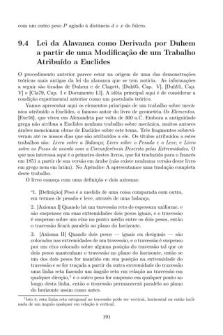 com um outro peso P agindo à distância d + x do fulcro.
9.4 Lei da Alavanca como Derivada por Duhem
a partir de uma Modiﬁcação de um Trabalho
Atribuído a Euclides
O procedimento anterior parece estar na origem de uma das demonstrações
teóricas mais antigas da lei da alavanca que se tem notícia. As informações
a seguir são tiradas de Duhem e de Clagett, [Duh05, Cap. V], [Duh91, Cap.
V] e [Cla79, Cap. I e Documento I.I]. A idéia principal aqui é de considerar a
condição experimental anterior como um postulado teórico.
Vamos apresentar aqui os elementos principais de um trabalho sobre mecâ-
nica atribuído a Euclides, o famoso autor do livro de geometria Os Elementos,
[Euc56], que viveu em Alexandria por volta de 300 a.C. Embora a antiguidade
grega não atribua a Euclides nenhum trabalho sobre mecânica, muitos autores
árabes mencionam obras de Euclides sobre este tema. Três fragmentos sobrevi-
veram até os nossos dias que são atribuídos a ele. Os títulos atribuídos a estes
trabalhos são: Livro sobre a Balança; Livro sobre o Pesado e o Leve; e Livro
sobre os Pesos de acordo com a Circunferência Descrita pelas Extremidades. O
que nos interessa aqui é o primeiro destes livros, que foi traduzido para o francês
em 1851 a partir de sua versão em árabe (não existe nenhuma versão deste livro
em grego nem em latim). No Apêndice A apresentamos uma tradução completa
deste trabalho.
O livro começa com uma deﬁnição e dois axiomas:
“1. [Deﬁnição] Peso é a medida de uma coisa comparada com outra,
em termos de pesado e leve, através de uma balança.
2. [Axioma I] Quando há um travessão reto de espessura uniforme, e
são suspensos em suas extremidades dois pesos iguais, e o travessão
é suspenso sobre um eixo no ponto médio entre os dois pesos, então
o travessão ﬁcará paralelo ao plano do horizonte.
3. [Axioma II] Quando dois pesos — iguais ou desiguais — são
colocados nas extremidades de um travessão, e o travessão é suspenso
por um eixo colocado sobre alguma posição do travessão tal que os
dois pesos mantenham o travessão no plano do horizonte, então se
um dos dois pesos for mantido em sua posição na extremidade do
travessão e se for traçada a partir da outra extremidade do travessão
uma linha reta fazendo um ângulo reto em relação ao travessão em
qualquer direção,1
e o outro peso for suspenso em qualquer ponto ao
longo desta linha, então o travessão permanecerá paralelo ao plano
do horizonte assim como antes.
1Isto é, esta linha reta ortogonal ao travessão pode ser vertical, horizontal ou então incli-
nada de um ângulo qualquer em relação à vertical.
191
 