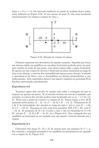 lados x > 0 e x < 0, não havendo tendência de queda de nenhum destes lados,
como indicado na Figura 9.10. E isto apesar da peça P1 não estar localizada
simetricamente em relação à origem do eixo x.
y
x
105
-10 -5
-5
5
2
-2
Figura 9.10: Direção de rotação do plano.
Podemos expressar esta descoberta da seguinte maneira. Suponha que temos
um sistema rígido em equilíbrio em um plano horizontal podendo girar em qual-
quer sentido ao redor de um ponto, com vários corpos sobre o plano horizontal.
Se apenas um dos corpos do sistema é deslocado no plano horizontal ao longo de
uma certa direção, o sistema ﬁca desequilibrado apenas nesta direção, tendendo
a aproximar-se da Terra, sem se desequilibrar na direção perpendicular a este
deslocamento. Esta experiência fornece um suporte empírico ao postulado II de
Euclides apresentado anteriormente.
Experiência 9.3
Traçamos agora dois círculos de mesmo raio sobre o retângulo tal que se
toquem em apenas um ponto. Se os círculos tiverem um raio de 5 unidades, por
exemplo, os centros dos círculos podem estar localizados em (x, y) = (-5, 0) e (5,
0). Neste caso o ponto de contato é a origem (0, 0). Vamos traçar a reta ACB
passando pelos pontos A = (8, -4), C = (0, 0) e B = (-8, 4). Chamamos de H
e de T às extremidades dos círculos ao longo do eixo x, isto é, com H = (-10,
0) e T = (10, 0). Traçamos as três semi-retas paralelas HB, CE e AT , com E
= (2, 4). As projeções de E e de A sobre o eixo x vão ser chamadas de Z e de
W, tal que Z = (2, 0) e W = (8, 0), ver a Figura 9.11. Este retângulo ﬁca em
equilíbrio na horizontal ao ser apoiado com um suporte vertical colocado sob a
origem.
Experiência 9.4
Colocamos três peças P1, P2 e P3 de mesmo peso nas posições B, C e A.
Por simetria o retângulo permanece em equilíbrio na horizontal ao ser apoiado
sob a origem (0, 0), Figura 9.11.
196
 