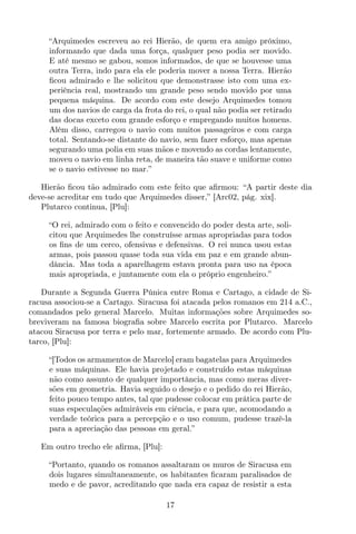 “Arquimedes escreveu ao rei Hierão, de quem era amigo próximo,
informando que dada uma força, qualquer peso podia ser movido.
E até mesmo se gabou, somos informados, de que se houvesse uma
outra Terra, indo para ela ele poderia mover a nossa Terra. Hierão
ﬁcou admirado e lhe solicitou que demonstrasse isto com uma ex-
periência real, mostrando um grande peso sendo movido por uma
pequena máquina. De acordo com este desejo Arquimedes tomou
um dos navios de carga da frota do rei, o qual não podia ser retirado
das docas exceto com grande esforço e empregando muitos homens.
Além disso, carregou o navio com muitos passageiros e com carga
total. Sentando-se distante do navio, sem fazer esforço, mas apenas
segurando uma polia em suas mãos e movendo as cordas lentamente,
moveu o navio em linha reta, de maneira tão suave e uniforme como
se o navio estivesse no mar.”
Hierão ﬁcou tão admirado com este feito que aﬁrmou: “A partir deste dia
deve-se acreditar em tudo que Arquimedes disser,” [Arc02, pág. xix].
Plutarco continua, [Plu]:
“O rei, admirado com o feito e convencido do poder desta arte, soli-
citou que Arquimedes lhe construísse armas apropriadas para todos
os ﬁns de um cerco, ofensivas e defensivas. O rei nunca usou estas
armas, pois passou quase toda sua vida em paz e em grande abun-
dância. Mas toda a aparelhagem estava pronta para uso na época
mais apropriada, e juntamente com ela o próprio engenheiro.”
Durante a Segunda Guerra Púnica entre Roma e Cartago, a cidade de Si-
racusa associou-se a Cartago. Siracusa foi atacada pelos romanos em 214 a.C.,
comandados pelo general Marcelo. Muitas informações sobre Arquimedes so-
breviveram na famosa biograﬁa sobre Marcelo escrita por Plutarco. Marcelo
atacou Siracusa por terra e pelo mar, fortemente armado. De acordo com Plu-
tarco, [Plu]:
“[Todos os armamentos de Marcelo] eram bagatelas para Arquimedes
e suas máquinas. Ele havia projetado e construído estas máquinas
não como assunto de qualquer importância, mas como meras diver-
sões em geometria. Havia seguido o desejo e o pedido do rei Hierão,
feito pouco tempo antes, tal que pudesse colocar em prática parte de
suas especulações admiráveis em ciência, e para que, acomodando a
verdade teórica para a percepção e o uso comum, pudesse trazê-la
para a apreciação das pessoas em geral.”
Em outro trecho ele aﬁrma, [Plu]:
“Portanto, quando os romanos assaltaram os muros de Siracusa em
dois lugares simultaneamente, os habitantes ﬁcaram paralisados de
medo e de pavor, acreditando que nada era capaz de resistir a esta
17
 