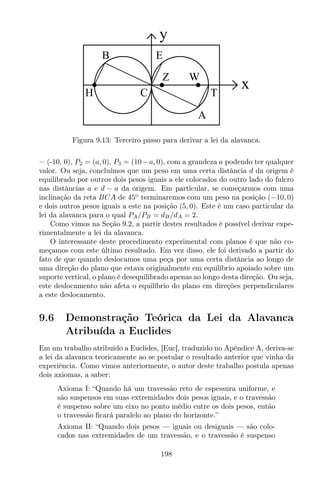y
x
B
H C
Z W
A
T
E
Figura 9.13: Terceiro passo para derivar a lei da alavanca.
= (-10, 0), P2 = (a, 0), P3 = (10−a, 0), com a grandeza a podendo ter qualquer
valor. Ou seja, concluímos que um peso em uma certa distância d da origem é
equilibrado por outros dois pesos iguais a ele colocados do outro lado do fulcro
nas distâncias a e d − a da origem. Em particular, se começarmos com uma
inclinação da reta BCA de 45o
terminaremos com um peso na posição (−10, 0)
e dois outros pesos iguais a este na posição (5, 0). Este é um caso particular da
lei da alavanca para o qual PA/PB = dB/dA = 2.
Como vimos na Seção 9.2, a partir destes resultados é possível derivar expe-
rimentalmente a lei da alavanca.
O interessante deste procedimento experimental com planos é que não co-
meçamos com este último resultado. Em vez disso, ele foi derivado a partir do
fato de que quando deslocamos uma peça por uma certa distância ao longo de
uma direção do plano que estava originalmente em equilíbrio apoiado sobre um
suporte vertical, o plano é desequilibrado apenas ao longo desta direção. Ou seja,
este deslocamento não afeta o equilíbrio do plano em direções perpendiculares
a este deslocamento.
9.6 Demonstração Teórica da Lei da Alavanca
Atribuída a Euclides
Em um trabalho atribuído a Euclides, [Euc], traduzido no Apêndice A, deriva-se
a lei da alavanca teoricamente ao se postular o resultado anterior que vinha da
experiência. Como vimos anteriormente, o autor deste trabalho postula apenas
dois axiomas, a saber:
Axioma I: “Quando há um travessão reto de espessura uniforme, e
são suspensos em suas extremidades dois pesos iguais, e o travessão
é suspenso sobre um eixo no ponto médio entre os dois pesos, então
o travessão ﬁcará paralelo ao plano do horizonte.”
Axioma II: “Quando dois pesos — iguais ou desiguais — são colo-
cados nas extremidades de um travessão, e o travessão é suspenso
198
 
