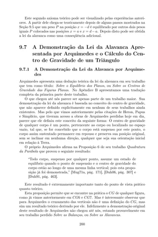 Este segundo axioma teórico pode ser visualizado pelas experiências anteri-
ores. A partir dele chega-se teoricamente depois de alguns passos mostrados na
Seção 9.5 que um peso P na posição x = −d é equilibrado por outros dois pesos
iguais P colocados nas posições x = a e x = d−a. Depois disto pode ser obtida
a lei da alavanca como uma conseqüência adicional.
9.7 A Demonstração da Lei da Alavanca Apre-
sentada por Arquimedes e o Cálculo do Cen-
tro de Gravidade de um Triângulo
9.7.1 A Demonstração da Lei da Alavanca por Arquime-
des
Arquimedes apresenta uma dedução teórica da lei da alavanca em seu trabalho
que tem como título: Sobre o Equilíbrio dos Planos, ou Sobre os Centros de
Gravidade das Figuras Planas. No Apêndice B apresentamos uma tradução
completa da primeira parte deste trabalho.
O que chegou até nós parece ser apenas parte de um trabalho maior. Sua
demonstração da lei da alavanca é baseada no conceito do centro de gravidade,
que não aparece deﬁnido explicitamente em nenhum de seus trabalhos ainda
existentes. Mas pelo que vimos anteriormente pelas citações de Heron, Papus
e Simplício, que tiveram acesso a obras de Arquimedes perdidas hoje em dia,
parece que ele deﬁniu este conceito da seguinte forma: O centro de gravidade
de qualquer corpo é um ponto, pertencente ao corpo ou localizado no espaço
vazio, tal que, se for concebido que o corpo está suspenso por este ponto, o
corpo assim sustentado permanece em repouso e preserva sua posição original,
sem se inclinar em nenhuma direção, qualquer que seja sua orientação inicial
em relação à Terra.
O próprio Arquimedes aﬁrma na Proposição 6 de seu trabalho Quadratura
da Parábola que provou o seguinte resultado:
“Todo corpo, suspenso por qualquer ponto, assume um estado de
equilíbrio quando o ponto de suspensão e o centro de gravidade do
corpo estão ao longo de uma mesma linha vertical; pois esta propo-
sição já foi demonstrada,” [Mug71a, pág. 171], [Duh06, pág. 307] e
[Duh91, pág. 463].
Este resultado é extremamente importante tanto do ponto de vista prático
quanto teórico.
Esta proposição permite que se encontre na prática o CG de qualquer ﬁgura,
como já vimos anteriormente em CG6 e CG7. Mas é interessante observar que
para Arquimedes o cruzamento das verticais não é uma deﬁnição do CG, mas
sim um resultado teórico derivado por ele. Infelizmente a demonstração original
deste resultado de Arquimedes não chegou até nós, estando provavelmente em
seu trabalho perdido Sobre as Balanças, ou Sobre as Alavancas.
200
 