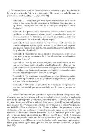 Esquematizamos aqui as demonstrações apresentadas por Arquimedes da
lei da alavanca e do CG de um triângulo. Ele começa o trabalho com sete
postulados, a saber, [Mug71a, págs. 80 e 81]:
Postulado 1: “Postulamos que pesos iguais se equilibram a distâncias
iguais e que pesos iguais suspensos a distâncias desiguais não se
equilibram, mas que se inclinam do lado do peso suspenso à maior
distância.”
Postulado 2: “Quando pesos suspensos a certas distâncias estão em
equilíbrio, se adicionarmos [algum corpo] a um dos dois pesos, os
pesos não mais se equilibrarão, mas haverá uma inclinação do lado
do peso ao qual foi adicionado [algum corpo].”
Postulado 3: “Da mesma forma, se removermos qualquer coisa de
um dos dois pesos [que se equilibravam a certas distâncias], os pesos
não mais se equilibrarão, mas haverá uma inclinação do lado do peso
do qual nada foi retirado.”
Postulado 4: “Nas ﬁguras planas iguais e semelhantes, sobrepostas
uma sobre a outra, os centros de gravidade também se sobrepõem
um sobre o outro.”
Postulado 5: “Nas ﬁguras planas desiguais, mas semelhantes, os cen-
tros de gravidade serão situados semelhantemente. Dizemos que
pontos estão situados semelhantemente nas ﬁguras semelhantes quan-
do as linhas retas ligando estes pontos aos vértices dos ângulos iguais
formam ângulos iguais com os lados homólogos.”
Postulado 6: “Se grandezas se equilibram a certas distâncias, então
grandezas equivalentes a estas grandezas se equilibrarão, por sua
vez, nas mesmas distâncias.”
Postulado 7: “O centro de gravidade de toda ﬁgura cujo perímetro
gira sua concavidade para o mesmo lado tem de estar no interior da
ﬁgura.”
O axioma fundamental que permite a Arquimedes derivar não apenas a lei da
alavanca, mas também chegar a diversos resultados teóricos sobre a localização
do CG de ﬁguras planas (triângulos, paralelogramos, trapézios, círculos, semi-
círculos, áreas parabólicas) e volumétricas (cones, hemisférios, semi-elipsóides,
parabolóides de revolução, hiperbolóides de revolução) é o sexto Postulado do
seu trabalho Sobre o Equilíbrio dos Planos, a saber: “Se grandezas a certas
distâncias estão em equilíbrio, (outras) grandezas iguais a elas também vão
estar em equilíbrio nas mesmas distâncias.” Esta é a tradução para o português
da versão em inglês apresentada por Heath, [Arc02, pág. 190]. A tradução
para o português da versão em francês apresentada por Mugler é a seguinte:
“Se grandezas se equilibram a certas distâncias, então grandezas equivalentes a
estas grandezas se equilibrarão, por sua vez, nas mesmas distâncias,” [Mug71a,
pág. 80].
201
 