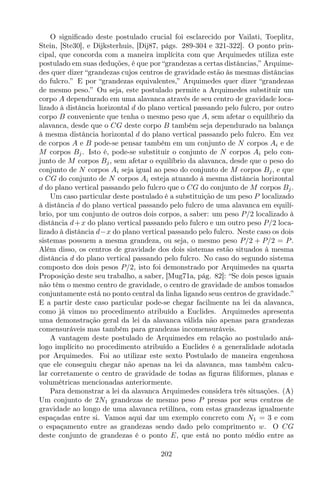 O signiﬁcado deste postulado crucial foi esclarecido por Vailati, Toeplitz,
Stein, [Ste30], e Dijksterhuis, [Dij87, págs. 289-304 e 321-322]. O ponto prin-
cipal, que concorda com a maneira implícita com que Arquimedes utiliza este
postulado em suas deduções, é que por “grandezas a certas distâncias,” Arquime-
des quer dizer “grandezas cujos centros de gravidade estão às mesmas distâncias
do fulcro.” E por “grandezas equivalentes,” Arquimedes quer dizer “grandezas
de mesmo peso.” Ou seja, este postulado permite a Arquimedes substituir um
corpo A dependurado em uma alavanca através de seu centro de gravidade loca-
lizado à distância horizontal d do plano vertical passando pelo fulcro, por outro
corpo B conveniente que tenha o mesmo peso que A, sem afetar o equilíbrio da
alavanca, desde que o CG deste corpo B também seja dependurado na balança
à mesma distância horizontal d do plano vertical passando pelo fulcro. Em vez
de corpos A e B pode-se pensar também em um conjunto de N corpos Ai e de
M corpos Bj. Isto é, pode-se substituir o conjunto de N corpos Ai pelo con-
junto de M corpos Bj, sem afetar o equilíbrio da alavanca, desde que o peso do
conjunto de N corpos Ai seja igual ao peso do conjunto de M corpos Bj, e que
o CG do conjunto de N corpos Ai esteja atuando à mesma distância horizontal
d do plano vertical passando pelo fulcro que o CG do conjunto de M corpos Bj.
Um caso particular deste postulado é a substituição de um peso P localizado
à distância d do plano vertical passando pelo fulcro de uma alavanca em equilí-
brio, por um conjunto de outros dois corpos, a saber: um peso P/2 localizado à
distância d+x do plano vertical passando pelo fulcro e um outro peso P/2 loca-
lizado à distância d−x do plano vertical passando pelo fulcro. Neste caso os dois
sistemas possuem a mesma grandeza, ou seja, o mesmo peso P/2 + P/2 = P.
Além disso, os centros de gravidade dos dois sistemas estão situados à mesma
distância d do plano vertical passando pelo fulcro. No caso do segundo sistema
composto dos dois pesos P/2, isto foi demonstrado por Arquimedes na quarta
Proposição deste seu trabalho, a saber, [Mug71a, pág. 82]: “Se dois pesos iguais
não têm o mesmo centro de gravidade, o centro de gravidade de ambos tomados
conjuntamente está no ponto central da linha ligando seus centros de gravidade.”
E a partir deste caso particular pode-se chegar facilmente na lei da alavanca,
como já vimos no procedimento atribuído a Euclides. Arquimedes apresenta
uma demonstração geral da lei da alavanca válida não apenas para grandezas
comensuráveis mas também para grandezas incomensuráveis.
A vantagem deste postulado de Arquimedes em relação ao postulado aná-
logo implícito no procedimento atribuído a Euclides é a generalidade adotada
por Arquimedes. Foi ao utilizar este sexto Postulado de maneira engenhosa
que ele conseguiu chegar não apenas na lei da alavanca, mas também calcu-
lar corretamente o centro de gravidade de todas as ﬁguras ﬁliformes, planas e
volumétricas mencionadas anteriormente.
Para demonstrar a lei da alavanca Arquimedes considera três situações. (A)
Um conjunto de 2N1 grandezas de mesmo peso P presas por seus centros de
gravidade ao longo de uma alavanca retilínea, com estas grandezas igualmente
espaçadas entre si. Vamos aqui dar um exemplo concreto com N1 = 3 e com
o espaçamento entre as grandezas sendo dado pelo comprimento w. O CG
deste conjunto de grandezas é o ponto E, que está no ponto médio entre as
202
 