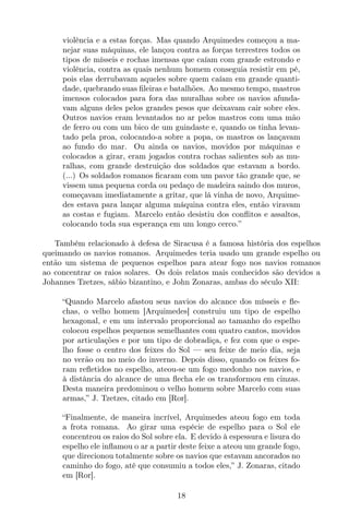 violência e a estas forças. Mas quando Arquimedes começou a ma-
nejar suas máquinas, ele lançou contra as forças terrestres todos os
tipos de mísseis e rochas imensas que caíam com grande estrondo e
violência, contra as quais nenhum homem conseguia resistir em pé,
pois elas derrubavam aqueles sobre quem caíam em grande quanti-
dade, quebrando suas ﬁleiras e batalhões. Ao mesmo tempo, mastros
imensos colocados para fora das muralhas sobre os navios afunda-
vam alguns deles pelos grandes pesos que deixavam cair sobre eles.
Outros navios eram levantados no ar pelos mastros com uma mão
de ferro ou com um bico de um guindaste e, quando os tinha levan-
tado pela proa, colocando-a sobre a popa, os mastros os lançavam
ao fundo do mar. Ou ainda os navios, movidos por máquinas e
colocados a girar, eram jogados contra rochas salientes sob as mu-
ralhas, com grande destruição dos soldados que estavam a bordo.
(...) Os soldados romanos ﬁcaram com um pavor tão grande que, se
vissem uma pequena corda ou pedaço de madeira saindo dos muros,
começavam imediatamente a gritar, que lá vinha de novo, Arquime-
des estava para lançar alguma máquina contra eles, então viravam
as costas e fugiam. Marcelo então desistiu dos conﬂitos e assaltos,
colocando toda sua esperança em um longo cerco.”
Também relacionado à defesa de Siracusa é a famosa história dos espelhos
queimando os navios romanos. Arquimedes teria usado um grande espelho ou
então um sistema de pequenos espelhos para atear fogo nos navios romanos
ao concentrar os raios solares. Os dois relatos mais conhecidos são devidos a
Johannes Tzetzes, sábio bizantino, e John Zonaras, ambas do século XII:
“Quando Marcelo afastou seus navios do alcance dos mísseis e ﬂe-
chas, o velho homem [Arquimedes] construiu um tipo de espelho
hexagonal, e em um intervalo proporcional ao tamanho do espelho
colocou espelhos pequenos semelhantes com quatro cantos, movidos
por articulações e por um tipo de dobradiça, e fez com que o espe-
lho fosse o centro dos feixes do Sol — seu feixe de meio dia, seja
no verão ou no meio do inverno. Depois disso, quando os feixes fo-
ram reﬂetidos no espelho, ateou-se um fogo medonho nos navios, e
à distância do alcance de uma ﬂecha ele os transformou em cinzas.
Desta maneira predominou o velho homem sobre Marcelo com suas
armas,” J. Tzetzes, citado em [Ror].
“Finalmente, de maneira incrível, Arquimedes ateou fogo em toda
a frota romana. Ao girar uma espécie de espelho para o Sol ele
concentrou os raios do Sol sobre ela. E devido à espessura e lisura do
espelho ele inﬂamou o ar a partir deste feixe a ateou um grande fogo,
que direcionou totalmente sobre os navios que estavam ancorados no
caminho do fogo, até que consumiu a todos eles,” J. Zonaras, citado
em [Ror].
18
 