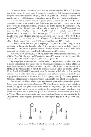 Da mesma forma, podemos substituir os dois triângulos AEZ e △ZE por
um único corpo de peso igual à soma do peso destes dois triângulos atuando
no ponto médio do segmento G3G4, isto é, no ponto M. Ou seja, o sistema vai
continuar em equilíbrio ao ser apoiado no ponto G depois desta substituição.
Ficamos então apenas com dois pesos iguais atuando em M e em S. No-
vamente podemos substituir estes dois pesos por um único corpo que terá o
peso total do triângulo original atuando no ponto médio do segmento MS,
que é o CG do triângulo original, ou seja, o ponto G. Pelo Postulado 5 te-
mos que S△ = G1M1 = G2M2 = G3M = G4M = G△/2. Como G é o
ponto médio do segmento MS, temos que G△ = (M△ + S△)/2. Combi-
nando estas duas últimas igualdades, obtemos: G△ = (M△ + G△/2)/2. Isto
é, 2G△ − G△/2 = 3G△/2 = M△. Como M△ = A△/2, obtemos ﬁnalmente:
A△ = 3G△. Como A△ = AG + G△ vem também que AG = 2G△.
Podemos então concluir que a suposição de que o CG do triângulo está
ao longo da linha reta ligando cada vértice ao ponto médio do lado oposto é
coerente. Além disto, o procedimento anterior mostra que o CG dado pelo
ponto G vai dividir esta reta A△ de tal forma que AG = 2G△.
Por outro lado, como △G4 = AG/2, vem deste último resultado que △G4 =
(2G△)/2 = △G. Ou seja, o CG do triângulo △ZE, que é o ponto G4, coincide
com o CG do triângulo original ABΓ, que é o ponto G.
Agora que já apresentamos a demonstração de Arquimedes da lei da alavanca
e nossa formulação dos passos que ele utilizou, gostaríamos de voltar atrás no
que dissemos quando publicamos nossa primeira tradução para o português deste
trabalho de Arquimedes, a partir da tradução para o inglês de Heath, [Ass97].
Ernst Mach (1838-1916) havia criticado fortemente a dedução de Arquimedes
dizendo que era ela falha pois Arquimedes teria utilizado em sua demonstração
a própria lei que queria demonstrar, [Mac60, págs. 13-20]. Em nossa primeira
tradução aﬁrmamos que concordávamos plenamente com Mach nesta crítica.
Em sua crítica Mach aﬁrma que Arquimedes partiu de apenas dois postu-
lados para chegar na lei da alavanca: (A) Grandezas de pesos iguais agindo a
distâncias iguais (do ponto de apoio) ﬁcam em equilíbrio. (B) Grandezas de
pesos iguais agindo a distâncias desiguais (do ponto de apoio) não ﬁcam em
equilíbrio, sendo que a grandeza que atua na distância maior desce em direção
à Terra. Mach apresenta então um esquema simpliﬁcado da demonstração de
Arquimedes. Este esquema pode ser entendido pela Figura 9.19, [Mac60, pág.
16].
d b
3
12
a bc
3
1 11
Figura 9.19: Crítica de Mach ao trabalho de Arquimedes
207
 