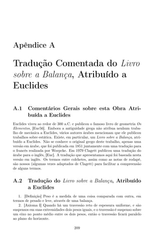 Apêndice A
Tradução Comentada do Livro
sobre a Balança, Atribuído a
Euclides
A.1 Comentários Gerais sobre esta Obra Atri-
buída a Euclides
Euclides viveu ao redor de 300 a.C. e publicou o famoso livro de geometria Os
Elementos, [Euc56]. Embora a antiguidade grega não atribua nenhum traba-
lho de mecânica a Euclides, vários autores árabes mencionam que ele publicou
trabalhos sobre estática. Existe, em particular, um Livro sobre a Balança, atri-
buído a Euclides. Não se conhece o original grego deste trabalho, apenas uma
versão em árabe, que foi publicada em 1851 juntamente com uma tradução para
o francês realizada por Woepcke. Em 1979 Clagett publicou uma tradução do
árabe para o inglês, [Euc]. A tradução que apresentamos aqui foi baseada nesta
versão em inglês. Os termos entre colchetes, assim como as notas de rodapé,
são nossos (algumas vezes adaptados de Clagett) para facilitar a compreensão
de alguns termos.
A.2 Tradução do Livro sobre a Balança, Atribuído
a Euclides
1. [Deﬁnição] Peso é a medida de uma coisa comparada com outra, em
termos de pesado e leve, através de uma balança.
2. [Axioma I] Quando há um travessão reto de espessura uniforme, e são
suspensos em suas extremidades dois pesos iguais, e o travessão é suspenso sobre
um eixo no ponto médio entre os dois pesos, então o travessão ﬁcará paralelo
ao plano do horizonte.
209
 