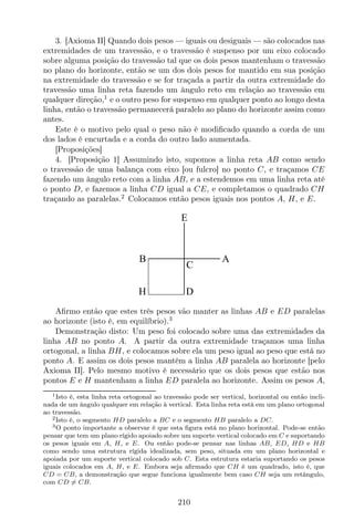3. [Axioma II] Quando dois pesos — iguais ou desiguais — são colocados nas
extremidades de um travessão, e o travessão é suspenso por um eixo colocado
sobre alguma posição do travessão tal que os dois pesos mantenham o travessão
no plano do horizonte, então se um dos dois pesos for mantido em sua posição
na extremidade do travessão e se for traçada a partir da outra extremidade do
travessão uma linha reta fazendo um ângulo reto em relação ao travessão em
qualquer direção,1
e o outro peso for suspenso em qualquer ponto ao longo desta
linha, então o travessão permanecerá paralelo ao plano do horizonte assim como
antes.
Este é o motivo pelo qual o peso não é modiﬁcado quando a corda de um
dos lados é encurtada e a corda do outro lado aumentada.
[Proposições]
4. [Proposição 1] Assumindo isto, supomos a linha reta AB como sendo
o travessão de uma balança com eixo [ou fulcro] no ponto C, e traçamos CE
fazendo um ângulo reto com a linha AB, e a estendemos em uma linha reta até
o ponto D, e fazemos a linha CD igual a CE, e completamos o quadrado CH
traçando as paralelas.2
Colocamos então pesos iguais nos pontos A, H, e E.
E
B A
C
DH
Aﬁrmo então que estes três pesos vão manter as linhas AB e ED paralelas
ao horizonte (isto é, em equilíbrio).3
Demonstração disto: Um peso foi colocado sobre uma das extremidades da
linha AB no ponto A. A partir da outra extremidade traçamos uma linha
ortogonal, a linha BH, e colocamos sobre ela um peso igual ao peso que está no
ponto A. E assim os dois pesos mantêm a linha AB paralela ao horizonte [pelo
Axioma II]. Pelo mesmo motivo é necessário que os dois pesos que estão nos
pontos E e H mantenham a linha ED paralela ao horizonte. Assim os pesos A,
1Isto é, esta linha reta ortogonal ao travessão pode ser vertical, horizontal ou então incli-
nada de um ângulo qualquer em relação à vertical. Esta linha reta está em um plano ortogonal
ao travessão.
2Isto é, o segmento HD paralelo a BC e o segmento HB paralelo a DC.
3O ponto importante a observar é que esta ﬁgura está no plano horizontal. Pode-se então
pensar que tem um plano rígido apoiado sobre um suporte vertical colocado em C e suportando
os pesos iguais em A, H, e E. Ou então pode-se pensar nas linhas AB, ED, HD e HB
como sendo uma estrutura rígida idealizada, sem peso, situada em um plano horizontal e
apoiada por um suporte vertical colocado sob C. Esta estrutura estaria suportando os pesos
iguais colocados em A, H, e E. Embora seja aﬁrmado que CH é um quadrado, isto é, que
CD = CB, a demonstração que segue funciona igualmente bem caso CH seja um retângulo,
com CD = CB.
210
 