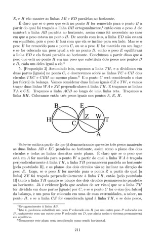 E, e H vão manter as linhas AB e ED paralelas ao horizonte.
É claro que se o peso que está no ponto H for removido para o ponto B a
partir do qual foi traçada a linha BH ortogonalmente,4
então com o peso A ele
manterá a linha AB paralela ao horizonte, assim como foi necessário no caso
em que o peso estava no ponto H. De acordo com isto, a linha ED não estará
em equilíbrio, pois o peso E fará com que ela se incline para seu lado. Mas se o
peso E for removido para o ponto C, ou se o peso E for mantido em seu lugar
e se for colocado um peso igual a ele no ponto D, então o peso E equilibrará
a linha ED e ela ﬁcará paralela ao horizonte. Concluímos a partir disso que o
peso que está no ponto H era um peso que substituía dois pesos nos pontos B
e D, cada um deles igual a ele.5
5. [Proposição 2] Assumindo isto, supomos a linha T H, e a dividimos em
duas partes [iguais] no ponto C, e descrevemos sobre as linhas T C e CH dois
círculos T EC e CBH no mesmo plano.6
E o ponto C será considerado o eixo
[ou fulcro] da balança. Vamos considerar duas linhas iguais CZ e T W, e vamos
traçar duas linhas WA e ZE perpendiculares à linha T H. E traçamos as linhas
T A e CE. Traçamos a linha ACB ao longo de uma linha reta. Traçamos a
linha BH. Colocamos então três pesos iguais nos pontos A, E, H.
B
H
C
A
T
WZ
E
Sabe-se então a partir do que já demonstramos que estes três pesos manterão
as duas linhas AB e EC paralelas ao horizonte, assim como o plano dos dois
círculos e todas as linhas descritas neste plano. É claro que se o peso que
está em A for movido para o ponto W a partir do qual a linha WA é traçada
perpendicularmente à linha T H, a linha T H permanecerá paralela ao horizonte
[pelo postulado II], e os planos dos dois círculos vão se inclinar na direção do
peso E. Logo, se o peso E for movido para o ponto Z a partir do qual [a
linha] ZE foi traçada perpendicularmente à linha T H, então [pelo postulado
II] tanto a linha T H quanto os planos dos dois círculos permanecerão paralelos
ao horizonte. Já é evidente [pelo que acabou de ser visto] que se a linha T H
for dividida em duas partes [iguais] por C, e se o ponto C for o eixo [ou fulcro]
da balança, e um peso for colocado em uma de suas extremidades, a saber, no
ponto H, e se a linha CZ for considerada igual à linha T H, e se dois pesos,
4Ortogonalmente à linha AB.
5Isto é, podemos substituir um peso P colocado em H por um outro peso P colocado em
B, juntamente com um outro peso P colocado em D, que ainda assim o sistema permanecerá
em equilíbrio.
6Novamente este plano será considerado como sendo horizontal.
211
 