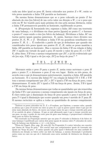 cada um deles igual ao peso H, forem colocados nos pontos Z e W, então os
três pesos manterão a linha T H paralela ao horizonte.
Da mesma forma demonstramos que se o peso colocado no ponto Z for
afastado do eixo [ou fulcro] de um certo valor em direção a W, e se o peso que
está em W for trazido para mais próximo do eixo pela mesma distância, então
a linha T H permanecerá paralela ao horizonte, equilibrando os pesos.
6. [Proposição 3] Assumindo isto, supomos a linha AB como um travessão
de uma balança, e o dividimos em duas partes [iguais] no ponto C, e fazemos
o ponto C como sendo o eixo [ou fulcro da balança]. Dividimos a linha AC em
tantas partes iguais quantas quisermos. E, assim, fazemos cinco divisões nos
pontos D, E, W, e Z. Dividimos a linha CB em grandezas semelhantes nos
pontos T , H, L ... É conhecido a partir do que já deduzimos que quando são
considerados três pesos iguais nos pontos D, Z, B, então os pesos mantêm a
linha AB paralela ao horizonte. Mas o excesso da linha CB em relação à linha
DC é aquilo em virtude do qual o peso B excede o valor do peso D, e é T B.7
E, além disso, T B tem o mesmo comprimento que ZC, e já foi evidenciado que
ele [ou seja, T B] é igual a ele [ou seja, ZC] na força do peso.8, 9
C
B A
T H L Z W E D
Movemos então o peso D para o ponto E, assim como movemos o peso B
para o ponto T , e deixamos o peso Z em seu lugar. Então os três pesos, de
acordo com o que já demonstramos anteriormente, mantêm a linha AB paralela
ao horizonte. E o excesso [da linha] T C em relação [à linha] CE é T H, e T H
tem o mesmo comprimento que ZC, e ZC é igual a T H em força de peso, como
demonstramos. E então ZC é igual a T B em força de peso. Assim, T B é igual
a T H em força de peso.
Da mesma forma demonstramos que todas as quantidades que são removidas
da linha CB e que possuem o mesmo comprimento são iguais em força de peso.
É claro então que a diminuição da força de peso quando o peso é movido de B
para T é igual à diminuição que ocorre quando um peso é movido de T para H.
O mesmo raciocínio se aplica a todas as quantidades de mesmo comprimento
7Embora os pesos colocados em D, Z, e B tenham, por hipótese, o mesmo valor, quando
se aﬁrma que o peso B excede em valor ao peso D, o que se parece querer dizer é que por ele
estar mais afastado do fulcro, ele exerce um torque maior do que o torque exercido pelo peso
D no sentido de girar a balança. O que se está aﬁrmando aqui é que o torque exercido por
um peso, ou seja, o poder de um certo peso de girar uma balança, é proporcional à distância
deste peso ao fulcro da balança.
8Foi mostrado na Proposição anterior que um peso P colocado à distância d do fulcro de
uma balança é equilibrado por outros dois pesos iguais de mesmo valor P colocados do outro
lado da balança nas distâncias x e d − x do fulcro.
9[Nota de Clagett, [Euc, pág. 29, nota 6]:] Na Proposição 3 o autor introduz um conceito
que chama de “força do peso.” Ele conclui aqui que comprimentos iguais do travessão são
iguais em “força do peso.” E assim quando um peso igual é deslocado em uma unidade de
distância em direção ao fulcro sobre um lado da balança, a mesma diminuição é produzida
assim como no caso em que ele é deslocado uma outra unidade de distância em direção ao
fulcro.
212
 
