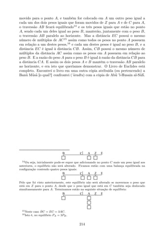 movido para o ponto A, e também for colocado em A um outro peso igual a
cada um dos dois pesos iguais que foram movidos de Z para A e de C para A,
o travessão AB ﬁcará equilibrado14
e os três pesos iguais que estão no ponto
A, sendo cada um deles igual ao peso B, manterão, juntamente com o peso B,
o travessão AB paralelo ao horizonte. Mas a distância EC possui o mesmo
número de múltiplos de AC15
assim como todos os pesos no ponto A possuem
em relação a um destes pesos,16
e cada um destes pesos é igual ao peso B, e a
distância EC é igual à distância CB. Assim, CB possui o mesmo número de
múltiplos da distância AC assim como os pesos em A possuem em relação ao
peso B. E a razão do peso A para o peso B é igual à razão da distância CB para
a distância CA. E assim os dois pesos A e B mantêm o travessão AB paralelo
ao horizonte, e era isto que queríamos demonstrar. O Livro de Euclides está
completo. Encontrei o livro em uma outra cópia atribuída (ou pertencendo) a
Ban¯u M¯us¯a [o qual?] confrontei (’¯aradtu) com a cópia de Ab¯u ’l-Husain al-S¯uf¯ı.
CB A Z E
14Ou seja, inicialmente pode-se supor que adicionando no ponto C mais um peso igual aos
anteriores, o equilíbrio não será alterado. Ficamos então com uma balança equilibrada na
conﬁguração contendo quatro pesos iguais:
CB A Z E
Pelo que foi visto anteriormente, este equilíbrio não será alterado se movermos o peso que
está em Z para o ponto A, desde que o peso igual que está em C também seja deslocado
simultaneamente para A. Terminamos então na seguinte situação de equilíbrio:
CB A Z E
15Neste caso BC = EC = 3AC.
16Isto é, no equilíbrio PA = 3PB.
214
 