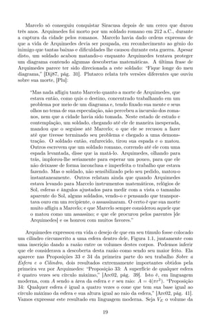 Marcelo só conseguiu conquistar Siracusa depois de um cerco que durou
três anos. Arquimedes foi morto por um soldado romano em 212 a.C., durante
a captura da cidade pelos romanos. Marcelo havia dado ordens expressas de
que a vida de Arquimedes devia ser poupada, em reconhecimento ao gênio do
inimigo que tantas baixas e diﬁculdades lhe causou durante esta guerra. Apesar
disto, um soldado acabou matando-o enquanto Arquimedes tentava proteger
um diagrama contendo algumas descobertas matemáticas. A última frase de
Arquimedes parece ter sido direcionada a este soldado: “Fique longe do meu
diagrama,” [Dij87, pág. 31]. Plutarco relata três versões diferentes que ouviu
sobre sua morte, [Plu]:
“Mas nada aﬂigiu tanto Marcelo quanto a morte de Arquimedes, que
estava então, como quis o destino, concentrado trabalhando em um
problema por meio de um diagrama e, tendo ﬁxado sua mente e seus
olhos no tema de sua especulação, não percebeu a incursão dos roma-
nos, nem que a cidade havia sido tomada. Neste estado de estudo e
contemplação, um soldado, chegando até ele de maneira inesperada,
mandou que o seguisse até Marcelo; o que ele se recusou a fazer
até que tivesse terminado seu problema e chegado a uma demons-
tração. O soldado então, enfurecido, tirou sua espada e o matou.
Outros escrevem que um soldado romano, correndo até ele com uma
espada levantada, disse que ia matá-lo. Arquimedes, olhando para
trás, implorou-lhe seriamente para esperar um pouco, para que ele
não deixasse de forma inconclusa e imperfeita o trabalho que estava
fazendo. Mas o soldado, não sensibilizado pelo seu pedido, matou-o
instantaneamente. Outros relatam ainda que quando Arquimedes
estava levando para Marcelo instrumentos matemáticos, relógios de
Sol, esferas e ângulos ajustados para medir com a vista o tamanho
aparente do Sol, alguns soldados, vendo-o e pensando que transpor-
tava ouro em um recipiente, o assassinaram. O certo é que sua morte
muito aﬂigiu a Marcelo; e que Marcelo sempre considerou aquele que
o matou como um assassino; e que ele procurou pelos parentes [de
Arquimedes] e os honrou com muitos favores.”
Arquimedes expressou em vida o desejo de que em seu túmulo fosse colocado
um cilindro circunscrito a uma esfera dentro dele, Figura 1.1, juntamente com
uma inscrição dando a razão entre os volumes destes corpos. Podemos inferir
que ele considerava a descoberta desta razão como sendo seu maior feito. Ela
aparece nas Proposições 33 e 34 da primeira parte do seu trabalho Sobre a
Esfera e o Cilindro, dois resultados extremamente importantes obtidos pela
primeira vez por Arquimedes: “Proposição 33: A superfície de qualquer esfera
é quatro vezes seu círculo máximo,” [Arc02, pág. 39]. Isto é, em linguagem
moderna, com A sendo a área da esfera e r seu raio: A = 4(πr2
). “Proposição
34: Qualquer esfera é igual a quatro vezes o cone que tem sua base igual ao
círculo máximo da esfera e sua altura igual ao raio da esfera,” [Arc02, pág. 41].
Vamos expressar este resultado em linguagem moderna. Seja VE o volume da
19
 