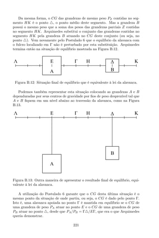 Da mesma forma, o CG das grandezas de mesmo peso PZ contidas no seg-
mento HK é o ponto △, o ponto médio deste segmento. Mas a grandeza B
possui o mesmo peso que a soma dos pesos das grandezas parciais Z contidas
no segmento HK. Arquimedes substitui o conjunto das grandezas contidas no
segmento HK pela grandeza B atuando no CG deste conjunto (ou seja, no
ponto △). Vem novamente pelo Postulado 6 que o equilíbrio da alavanca com
o fulcro localizado em Γ não é perturbado por esta substituição. Arquimedes
termina então na situação de equilíbrio mostrada na Figura B.12.
HΛ KE
A B
Figura B.12: Situação ﬁnal de equilíbrio que é equivalente à lei da alavanca.
Podemos também representar esta situação colocando as grandezas A e B
dependuradas por seus centros de gravidade por ﬁos de peso desprezível tal que
A e B ﬁquem em um nível abaixo ao travessão da alavanca, como na Figura
B.13.
HΛ KE
A
B
Figura B.13: Outra maneira de apresentar o resultado ﬁnal de equilíbrio, equi-
valente à lei da alavanca.
A utilização do Postulado 6 garante que o CG desta última situação é o
mesmo ponto da situação de onde partiu, ou seja, o CG é dado pelo ponto Γ.
Isto é, uma alavanca apoiada no ponto Γ é mantida em equilíbrio se o CG de
uma grandeza de peso PA atuar no ponto E e o CG de uma grandeza de peso
PB atuar no ponto △, desde que PA/PB = Γ△/EΓ, que era o que Arquimedes
queria demonstrar.
221
 