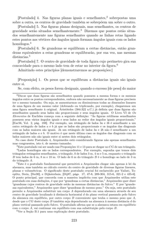 [Postulado] 4. Nas ﬁguras planas iguais e semelhantes,2
sobrepostas uma
sobre a outra, os centros de gravidade também se sobrepõem um sobre o outro.
[Postulado] 5. Nas ﬁguras planas desiguais, mas semelhantes, os centros de
gravidade serão situados semelhantemente.3
Dizemos que pontos estão situa-
dos semelhantemente nas ﬁguras semelhantes quando as linhas retas ligando
estes pontos aos vértices dos ângulos iguais formam ângulos iguais com os lados
homólogos.4
[Postulado] 6. Se grandezas se equilibram a certas distâncias, então gran-
dezas equivalentes a estas grandezas se equilibrarão, por sua vez, nas mesmas
distâncias.5
[Postulado] 7. O centro de gravidade de toda ﬁgura cujo perímetro gira sua
concavidade para o mesmo lado tem de estar no interior da ﬁgura.6
Admitindo estes princípios [demonstraremos as proposições:]
[Proposição] 1. Os pesos que se equilibram a distâncias iguais são iguais
entre si.
Se, com efeito, os pesos forem desiguais, quando o excesso [de peso] do maior
2Diz-se que duas ﬁguras são semelhantes quando possuem a mesma forma e os mesmos
ângulos entre os pontos correspondentes, embora não necessariamente as duas ﬁguras precisem
ter o mesmo tamanho. Ou seja, se aumentarmos ou diminuirmos todas as dimensões lineares
de uma ﬁgura de um mesmo valor (dobrando ou triplicando, por exemplo), chegaremos um
uma ﬁgura semelhante à original. Aristóteles (384-322 a.C.) já deﬁnia que duas ﬁguras são
semelhantes quando seus lados são proporcionais e seus ângulos iguais. O Livro VI de Os
Elementos de Euclides começa com a seguinte deﬁnição: “As ﬁguras retilíneas semelhantes
possuem seus vários ângulos iguais e seus lados ao redor dos ângulos iguais proporcionais,”
[Euc56, Vol. 2, pág. 188]. Por exemplo, um retângulo de lados 3a e 3b é semelhante a um
outro retângulo de lados a e b já que os lados são proporcionais e os ângulos das diagonais
com os lados maiores são iguais. Já um retângulo de lados 3a e 2b não é semelhante a um
retângulo de lados a e b. O motivo é que neste último caso os ângulos das diagonais com os
lados maiores não são iguais entre si nestes dois retângulos.
No caso deste Postulado 4, Arquimedes está considerando ﬁguras não apenas semelhantes
mas congruentes, isto é, de mesmo tamanho.
3Este postulado vai ser usado nas Proposições 11 e 13 para se chegar no CG de um triângulo.
4Lados homólogos são os lados correspondentes. Por exemplo, suponha que temos dois
triângulos retângulos semelhantes, o triângulo A de lados 3 m, 4 m e 5 m, enquanto o triângulo
B tem lados de 6 m, 8 m e 10 m. O lado de 6 m do triângulo B é o homólogo ao lado de 3 m
do triângulo A.
5Este é o postulado fundamental que permitirá a Arquimedes chegar não apenas à lei da
alavanca, mas também ao cálculo correto do centro de gravidade de diversas ﬁguras lineares,
planas e volumétricas. O signiﬁcado deste postulado crucial foi esclarecido por Vailati, To-
eplitz, Stein, [Ste30], e Dijksterhuis, [Dij87, págs. 17, 47-8, 289-304, 315-6, 321-2 e 435-6].
O ponto principal, que concorda com a maneira implícita com que Arquimedes utiliza este
postulado em suas deduções, é que por “grandezas a certas distâncias,” Arquimedes quer dizer
“grandezas cujos centros de gravidade estão às mesmas distâncias do fulcro.” E por “grande-
zas equivalentes,” Arquimedes quer dizer “grandezas de mesmo peso.” Ou seja, este postulado
permite a Arquimedes substituir um corpo A dependurado em uma alavanca através de seu
centro de gravidade localizado à distância horizontal d do plano vertical passando pelo fulcro
da alavanca em equilíbrio, por outro corpo B conveniente que tenha o mesmo peso que A,
desde que o CG deste corpo B também seja dependurado na alavanca à mesma distância d do
plano vertical passando pelo fulcro. O postulado aﬁrma que se a alavanca estava em equilíbrio
com o corpo A, vai continuar em equilíbrio com sua substituição pelo corpo B.
6Ver a Seção B.1 para uma explicação deste postulado.
223
 