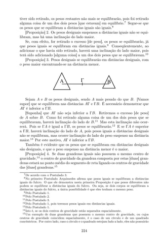 tiver sido retirado, os pesos restantes não mais se equilibrarão, pois foi retirado
alguma coisa de um dos dois pesos [que estavam] em equilíbrio.7
Segue-se que
os pesos que se equilibram a distâncias iguais são iguais.8
[Proposição] 2. Os pesos desiguais suspensos a distâncias iguais não se equi-
libram, mas há uma inclinação do lado maior.
Se, com efeito, for retirado o excesso [de peso], os pesos se equilibrarão, já
que pesos iguais se equilibram em distâncias iguais.9
Conseqüentemente, ao
adicionar o que havia sido retirado, haverá uma inclinação do lado maior, pois
terá sido adicionado [alguma coisa] a um dos dois pesos que se equilibravam.10
[Proposição] 3. Pesos desiguais se equilibrarão em distâncias desiguais, com
o peso maior encontrando-se na distância menor.
A B
Sejam A e B os pesos desiguais, sendo A mais pesado do que B. [Vamos
supor] que se equilibrem nas distâncias AΓ e ΓB. É necessário demonstrar que
AΓ é inferior a ΓB.
[Suponha] que AΓ não seja inferior a ΓB. Retiremos o excesso [de peso]
de A sobre B. Como foi retirado alguma coisa de um dos dois pesos que se
equilibravam, haverá inclinação do lado de B.11
Mas esta inclinação não ocor-
rerá. Pois se ΓA é igual a ΓB, os pesos se equilibrarão.12
E se ΓA é superior
a ΓB, haverá inclinação do lado de A, pois pesos iguais a distâncias desiguais
não se equilibram, mas ocorre inclinação do lado do peso suspenso na distância
maior.13
Por este motivo, AΓ é inferior a ΓB.
Também é evidente que os pesos que se equilibram em distâncias desiguais
são desiguais, e que o peso suspenso na distância menor é o maior.
[Proposição] 4. Se duas grandezas iguais não possuem o mesmo centro de
gravidade,14
o centro de gravidade da grandeza composta por estas [duas] gran-
dezas estará no ponto médio do segmento de reta ligando os centros de gravidade
das [duas] grandezas.15
7De acordo com o Postulado 3.
8No primeiro Postulado Arquimedes aﬁrma que pesos iguais se equilibram a distâncias
iguais do fulcro. O que ele demonstra nesta primeira Proposição é que pesos diferentes não
podem se equilibrar a distâncias iguais do fulcro. Ou seja, se dois corpos se equilibram a
distâncias iguais do fulcro, a única possibilidade é que eles tenham o mesmo peso.
9Pelo Postulado 1.
10Pelo Postulado 2.
11Pelo Postulado 3.
12Pelo Postulado 1, pois teremos pesos iguais em distâncias iguais.
13Pelo Postulado 1.
14Isto é, se os dois centros de gravidade estão separados espacialmente.
15Um exemplo de duas grandezas que possuem o mesmo centro de gravidade, ou cujos
centros de gravidade coincidem espacialmente, é o caso de um círculo e de um quadrado
concêntricos. Por outro lado, caso o círculo e o quadrado estejam lado a lado, eles não possuirão
224
 