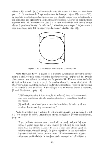 esfera e VC = πr2
· (r/3) o volume do cone de altura r e área da base dada
por πr2
. O resultado de Arquimedes é então dado por VE = 4VC = 4(πr3
/3).
A inscrição desejada por Arquimedes em seu túmulo parece estar relacionada a
um corolário que apresentou ao ﬁm desta proposição: “Do que foi demonstrado
segue-se que todo cilindro cuja base é o círculo máximo de uma esfera e cuja
altura é igual ao diâmetro da esfera é 3/2 da esfera, e sua superfície juntamente
com suas bases vale 3/2 da superfície da esfera,” [Arc02, pág. 43].
Figura 1.1: Uma esfera e o cilindro circunscrito.
Neste trabalho Sobre a Esfera e o Cilindro Arquimedes encontra inicial-
mente a área de uma esfera de forma independente na Proposição 33. Depois
disso encontra o volume da esfera na Proposição 34. Em seu outro trabalho
O Método há uma citação a partir da qual se descobre que originalmente ele
obteve o volume da esfera e então, a partir deste resultado, resolveu o problema
de encontrar a área da esfera. A Proposição 2 de O Método aﬁrma o seguinte,
[Arc02, Suplemento, pág. 18]:
“(1) Qualquer esfera é (em relação ao volume) quatro vezes o cone
com base igual a um círculo máximo da esfera e com altura igual ao
seu raio; e
(2) o cilindro com base igual a um círculo máximo da esfera e altura
igual ao diâmetro é 11
2 vezes a esfera.”
Após demonstrar que o volume do cilindro circunscrito a uma esfera é igual
a 3/2 o volume da esfera, Arquimedes aﬁrma o seguinte, [Arc02, Suplemento,
pág. 20]:
“A partir deste teorema, com o resultado de que [o volume de] uma
esfera é quatro vezes tão grande quanto [o volume] do cone tendo
como base um círculo máximo da esfera e com uma altura igual ao
raio da esfera, concebi a noção de que a superfície de qualquer esfera
é quatro vezes tão grande quanto um círculo máximo da esfera; pois,
julgando a partir do fato de que [a área de] qualquer círculo é igual a
20
 